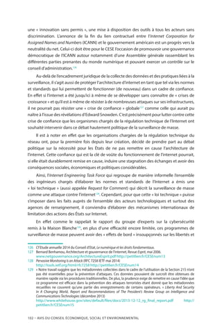 102 – Avis DU CONSEIL ÉCONOMIQUE, SOCIAL ET ENVIRONNEMENTAL
une « innovation sans permis », une mise à disposition des outils à tous les acteurs sans
discrimination. L’annonce de la fin du lien contractuel entre l’Internet Corporation for
Assigned Names and Numbers (ICANN) et le gouvernement américain est un progrès vers la
neutralité du net. Celui-ci doit être pour le CESE l’occasion de promouvoir une gouvernance
démocratique de l’ICANN autour notamment d’une Assemblée générale rassemblant les
différentes parties prenantes du monde numérique et pouvant exercer un contrôle sur le
conseil d’administration.126
Au-delà de l’encadrement juridique de la collecte des données et des pratiques liées à la
surveillance, il s’agit aussi de protéger l’architecture d’internet en tant que tel via les normes
et standards qui lui permettent de fonctionner (de nouveau) dans un cadre de confiance.
En effet si l’internet a été jusqu’ici à même de se développer sans connaître de « crises de
croissance » et qu’il est à même de résister à de nombreuses attaques sur ses infrastructures,
il ne pourrait pas résister une « crise de confiance » globale127
comme celle qui aurait pu
naître à l’issue des révélations d’Edward Snowden. C’est précisément pour lutter contre cette
crise de confiance que les organismes chargés de la régulation technique de l’Internet ont
souhaité intervenir dans ce débat hautement politique de la surveillance de masse.
Il est à noter en effet que les organisations chargées de la régulation technique du
réseau ont, pour la première fois depuis leur création, décidé de prendre part au débat
politique sur la nécessité pour les États de ne pas remettre en cause l’architecture de
l’internet. Cette confiance qui est la clé de voûte du fonctionnement de l’internet pourrait,
si elle était durablement remise en cause, induire une stagnation des échanges et avoir des
conséquences sociales, économiques et politiques considérables.
Ainsi, l’Internet Engineering Task Force qui regroupe de manière informelle l’ensemble
des ingénieurs chargés d’élaborer les normes et standards de l’Internet a émis une
« loi technique » (aussi appelée Request for Comment) qui décrit la surveillance de masse
comme une attaque contre l’internet128
. Cependant, pour que cette « loi technique » puisse
s’imposer dans les faits auprès de l’ensemble des acteurs technologiques et surtout des
agences de renseignement, il conviendra d’élaborer des mécanismes internationaux de
limitation des actions des États sur Internet.
En effet comme le rappelait le rapport du groupe d’experts sur la cybersécurité
remis à la Maison Blanche129
, en plus d’une efficacité encore limitée, ces programmes de
surveillance de masse peuvent avoir des « effets de bord » insoupçonnés sur les libertés et
126		Cf Etude annuelle 2014 du Conseil d’Etat, Le numérique et les droits fondamentaux.
127		Bernard Benhamou, Architecture et gouvernance de l’internet, Revue Esprit, mai 2006.
		www.netgouvernance.org/ArchitectureEsprit.pdf http://petitlien.fr/CESEnum13
128	 	 Pervasive Monitoring Is an Attack (RFC 7258 IETF mai 2014)
		http://tools.ietf.org/html/rfc7258 http://petitlien.fr/CESEnum14
129		« Notre travail suggère que les métadonnées collectées dans le cadre de l’utilisation de la Section 215 n’ont
pas été essentielles pour la prévention d’attaques. Ces données pouvaient de surcroît être obtenues de
manière rapide via les procédures traditionnelles. De plus, la prudence exige de remettre en cause l’idée que
ce programme est efficace dans la prévention des attaques terroristes étant donné que les métadonnées
recueillies ne couvrent qu’une partie des enregistrements de certains opérateurs.  » Liberty And Security
In A Changing World, Report and Recommendations of The President’s Review Group on Intelligence and
Communications Technologies (décembre 2013)
		http://www.whitehouse.gov/sites/default/files/docs/2013-12-12_rg_final_report.pdf http://
petitlien.fr/CESEnum15
 