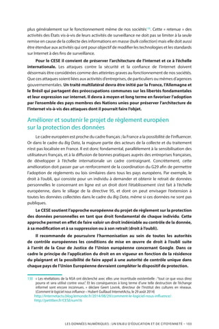 LES DONNÉES NUMÉRIQUES : UN ENJEU D’ÉDUCATION ET DE CITOYENNETÉ – 103
plus généralement sur le fonctionnement même de nos sociétés130
. Cette « retenue » des
activités des États vis-à-vis de leurs activités de surveillance ne doit pas se limiter à la seule
remise en cause de la collecte des informations en masse (bulk collection) mais elle doit aussi
être étendue aux activités qui ont pour objectif de modifier les technologies et les standards
sur Internet à des fins de surveillance.
Pour le CESE il convient de préserver l’architecture de l’internet et ce à l’échelle
internationale. Les attaques contre la sécurité et la confiance de l’internet doivent
désormais être considérées comme des atteintes graves au fonctionnement de nos sociétés.
Que ces attaques soient liées aux activités d’entreprises, de particuliers ou mêmes d’agences
gouvernementales. Un traité multilatéral devra être initié par la France, l’Allemagne et
le Brésil qui partagent des préoccupations communes sur les libertés fondamentales
et leur expression sur internet. Il devra à moyen et long terme en favoriser l’adoption
par l’ensemble des pays membres des Nations unies pour préserver l’architecture de
l’internet vis-à-vis des attaques dont il pourrait faire l’objet.
Améliorer et soutenir le projet de règlement européen
sur la protection des données
Le cadre européen est proche du cadre français ; la France a la possibilité de l’influencer.
Or dans le cadre du Big Data, la majeure partie des acteurs de la collecte et du traitement
n’est pas localisée en France. Il est donc fondamental, parallèlement à la sensibilisation des
utilisateurs français, et à la diffusion de bonnes pratiques auprès des entreprises françaises,
de développer à l’échelle internationale un cadre contraignant. Concrètement, cette
amélioration doit passer par un renforcement de la coordination du G29 afin de permettre
l’adoption de règlements ou lois similaires dans tous les pays européens. Par exemple, le
droit à l’oubli, qui consiste pour un individu à demander et obtenir le retrait de données
personnelles le concernant en ligne est un droit dont l’établissement s’est fait à l’échelle
européenne, dans le sillage de la directive 95, et dont on peut envisager l’extension à
toutes les données collectées dans le cadre du Big Data, même si ces données ne sont pas
publiques.
Le CESE soutient l’approche européenne du projet de règlement sur la protection
des données personnelles en tant que droit fondamental de chaque individu. Cette
approche permet en effet de faire valoir un droit indéniable au contrôle de la donnée,
à sa modification et à sa suppression ou à son retrait (droit à l’oubli).
Il recommande de poursuivre l’harmonisation au sein de toutes les autorités
de contrôle européennes les conditions de mise en œuvre de droit à l’oubli suite
à l’arrêt de la Cour de Justice de l’Union européenne concernant Google. Dans ce
cadre le principe de l’application du droit en en vigueur en fonction de la résidence
du plaignant et la possibilité de faire appel à une autorité de contrôle unique dans
chaque pays de l’Union Européenne devraient compléter le dispositif de protection.
130		« Les révélations de la NSA ont déclenché avec elles une incertitude existentielle : “tout ce que vous direz
pourra et sera utilisé contre vous”. Et les conséquences à long terme d’une telle destruction de l’échange
informel sont encore inconnues.  » déclare Geert Lovink, directeur de l’Institut des cultures en réseaux.
(Comment le logiciel nous influence – Hubert Guillaud InternetActu, le 29 août 2014)
	 http://Internetactu.blog.lemonde.fr/2014/08/29/comment-le-logiciel-nous-influence/.
	http://petitlien.fr/CESEnum16
 