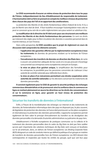 104 – Avis DU CONSEIL ÉCONOMIQUE, SOCIAL ET ENVIRONNEMENTAL
Le CESE recommande d’assurer un même niveau de protection dans tous les pays
de l’Union, indépendamment du lieu d’établissement du responsable de traitement.
L’harmonisation doit se faire en prenant en compte les meilleurs niveaux de protection
dans chacun des pays de l’UE et en apportant des améliorations.
La protection des libertés et des droits fondamentaux relève d’abord de la loi. Il n’y a
pas de liberté sans état de droit. Il faut toutefois encourager l’autorégulation mais cela ne
peut se concevoir qu’au sein de ce cadre réglementaire sans pour autant se substituer à lui.
La modification de la directive de 95 doit avoir pour axe structurant une meilleure
protection des libertés et des droits fondamentaux des personnes. Ce sont ces droits
qui induisent des règles pour la libre circulation des données à caractère personnel dans le
marché intérieur, et non l’inverse.
Dans cette perspective, le CESE considère que le projet de règlement en cours de
discussion doit comprendre les éléments suivants :
–– l’application des garanties offertes par la réglementation européenne à tous
les traitements de données de personnes résidant sur le territoire de l’Union
européenne ;
–– l’encadrement des transferts de données en direction des États tiers, de sorte
à assurer une protection adéquate de leur accès et à ne pas procurer d’avantage
concurrentiel aux entreprises extra-européennes exerçant en Europe ;
–– la mise en place d’un guichet unique, la simplification des formalités pour
les entreprises, la possibilité pour les personnes concernées de s’adresser à leur
autorité de contrôle nationale pour défendre leurs droits ;
–– la mise en place d’un mécanisme permettant une étroite coopération entre
autorités de contrôle nationales sur les décisions concernant les traitements de
données personnelles.
Il convient également pour le CESE de garantir la sécurité juridique des échanges
commerciaux dématérialisés et de promouvoir ainsi la confiance dans le commerce en
ligne en mettant pleinement en œuvre les directives sur les droits des consommateurs
et sur le commerce en ligne, pour garantir un haut niveau de protection des
consommateurs ;
Sécuriser les transferts de données à l’international
Enfin, à l’heure de la mondialisation des échanges sur internet et des traitements de
données, de l’externalisation informatique dans des pays ne disposant pas, le plus souvent,
de législation de protection des données, la France doit promouvoir sur les plans européens
et internationaux la protection des données personnelles. L’approche européenne permet
également de faire valoir le principe d’encadrement du transfert ou de divulgation des
données personnelles à la demande d’autorités administratives ou judiciaires de pays tiers.
L’établissement à l’échelle européenne de pratiques communes sur la collecte et le
traitement des données personnelles dans le cadre du Big Data ne doit pas faire oublier
qu’une part importante des solutions techniques de Big Data sont conçues et localisées
sur le sol américain, donc, en dehors de l’Union européenne. Les Binding Corporate Rules
(BCR) désignent un code de conduite interne qui définit la politique d’un groupe en matière
de transferts de données personnelles hors de l’Union européenne. Les BCR doivent être
contraignantes et respectées par toutes les entités du groupe, quel que soit leur pays
 