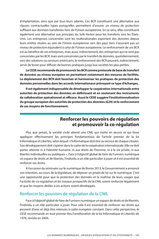 LES DONNÉES NUMÉRIQUES : UN ENJEU D’ÉDUCATION ET DE CITOYENNETÉ – 105
d’implantation, ainsi que par tous leurs salariés. Ces BCR constituent une alternative aux
clauses contractuelles types puisqu’elles permettent d’assurer un niveau de protection
suffisant aux données transférées hors de l’Union européenne. En ce sens, elles constituent
également une alternative aux principes du Safe Harbor pour les transferts vers les États-
Unis. Les entreprises concernées sont les multinationales exportant des données depuis
leurs entités situées au sein de l’Union européenne vers des pays tiers n’assurant pas un
niveau de protection équivalent à celui de l’Union européenne. Le renforcement de ces BCR
est au bénéfice de ces entreprises, mais aussi, indirectement, des entreprises qui ne sont pas
concernées par les BCR, mais sont concernées par le transfert de données, quotidiennement,
vers des solutions ou serveurs américains, le renforcement des BCR pouvant, indirectement,
servir de levier pour diffuser de bonnes pratiques jusqu’aux sociétés les plus petites.
LeCESErecommandedepromouvoirlesBCRcommeprotocoledebasedetransfert
de données au niveau européen en permettant notamment des mesures de facilités.
Le déploiement des BCR doit favoriser et harmoniser les pratiques de protection des
données personnelles dans les accords internationaux prévoyant ce type d’échanges.
Il est également indispensable de développer la coopération internationale entre
autorités de protection des données en définissant et en soutenant des instruments
de collaboration opérationnel et efficace. Aussi le CESE suggère l’institutionnalisation
du groupe européen des autorités de protection des données (G29) et le renforcement
de ses moyens de fonctionnement.
Renforcer les pouvoirs de régulation
et promouvoir la co-régulation
Plus que jamais, la société civile attend une CNIL qui mette en œuvre et qui fasse
appliquer effectivement les principes fondamentaux de l’article premier de la loi
Informatique et Libertés, selon lequel « l’informatique doit être au service de chaque citoyen.
Son développement doit s’opérer dans le cadre de la coopération internationale. Elle ne doit
porter atteinte ni à l’identité humaine, ni aux droits de l’homme, ni à la vie privée, ni aux
libertés individuelles ou publiques ». Face à l’objectif global de faire de l’univers numérique
un espace de droits et de libertés, l’individu a un rôle particulier à jouer et il est essentiel de
renforcer ses droits.
A l’occasion du séminaire sur le numérique de février 2013, le Gouvernement a annoncé
son intention, au cours de la législature, de déposer un projet de loi sur le numérique. C’est
une opportunité pour que la protection des données et la maîtrise de leurs usages que
l’activité de co-régulation et les travaux prospectifs de la CNIL soient renforcée légalement
et que les moyens dédiés à ces actions soient développés.
Renforcer les pouvoirs de régulation de la CNIL
Face à l’objectif global de faire de l’univers numérique un espace de droits et de libertés,
l’individu a un rôle particulier à jouer. Pour cela il est essentiel de renforcer ses droits qui
peuvent d’ores et déjà être retenues à cadre européen constant. Dans cette perspective, le
CESE recommande en tout premier lieu l’amélioration de la loi Informatique et Libertés de
1978, révisée en 2004.
 
