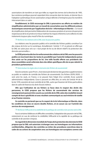 LES DONNÉES NUMÉRIQUES : UN ENJEU D’ÉDUCATION ET DE CITOYENNETÉ – 107
autorisations de transferts en tant que telles au regard des termes de la directive de 1995,
leur existence juridique pourrait cependant être consacrée dans les textes, et donner lieu à
l’adoption systématique d’une autorisation unique délivrée à l’entreprise pour les transferts
intervenant dans ce cadre.
Parallèlement, le CESE encourage la CNIL à poursuivre ses efforts en matière de
simplification administrative par un travail de concertation avec les différents acteurs
économiques concernés par l’application de la loi « informatique et libertés ». Ce travail
de simplification doit permettre l’élaboration de nouveaux produits et services à la personne
respectueuse de la vie privée et à mieux maitriser les risques inhérents à une collecte et à des
traitements toujours plus massif à l’ère du numérique.
❐❐ Renforcer les relations de la CNIL avec les pouvoirs publics
Les relations avec les pouvoirs publics et le contrôle des fichiers publics constitue l’un
des enjeux de la loi sur le numérique. Actuellement l’article 11 4°) a) prévoit en effet que
la CNIL est saisie pour avis sur « tout projet de loi ou de décret relatif à la protection des
données personnelles ».
LeCESEpréconisedèslorslerenforcementdesrelationsdelaCNILaveclespouvoirs
publics en inscrivant dans les textes la possibilité que l’autorité indépendante puisse
être saisie sur les propositions de loi. Une telle faculté offerte aux présidents des
deux assemblées serait enfermée dans des délais spécifiques afin de ne pas ralentir la
procédure parlementaire.
❐❐ Faire évoluer les règles dans le domaine des fichiers de souveraineté
Danslecontexte«post-Prism»,ilestnécessairededonnerdesgarantiessupplémentaires
au public en matière de contrôle des fichiers de souveraineté. Ces fichiers (DCRI, DGSE…)
sont ainsi les seuls, en France, à ne pouvoir faire l’objet d’un contrôle d’une autorité
administrative indépendante. Ceux-ci peuvent en effet être, en vertu de l’article 44 de la
loi de 1978, exonérés de tout contrôle de la CNIL, autre que l’examen de fiches particulières
dans le cadre de l’exercice du droit d’accès indirect.
Afin que l’utilisation de ces fichiers se fasse dans le respect des droits des
personnes, le CESE propose que les fichiers de souveraineté des services de
renseignement puissent être soumis au contrôle de la CNIL selon des modalités tenant
compte de leurs spécificités et avec résultats communiqués au seul ministre de tutelle
et au Premier ministre.
Ce contrôle ne porterait que sur le respect de la loi informatique et libertés, dans
les conditions de mise en œuvre desdits fichiers, et en aucun cas sur l’activité des
services de renseignement.
❐❐ Renforcer l’efficacité et la crédibilité de la politique de contrôle et de sanction de la CNIL
Face à certaines faiblesses et difficultés constatées, l’adaptation des pouvoirs de la CNIL,
notamment en vue de renforcer la crédibilité, l’efficacité et la rapidité de sa politique de
contrôle et de sanction s’impose.
Auregarddeladimensionmondialedel’enjeudelaprotectiondesdonnéesleCESE
propose que la CNIL soit autorisée à échanger avec ses homologues ces informations
confidentielles, diligenter des contrôles ou initier des procédures coercitives dans le
cadre de ses actions de coopération avec ses homologues non européens comme cela
 