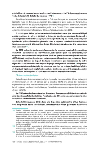 108 – Avis DU CONSEIL ÉCONOMIQUE, SOCIAL ET ENVIRONNEMENTAL
est d’ailleurs le cas avec les partenaires des Etats membres de l’Union européenne en
vertu de l’article 49 de la loi du 6 janvier 1978131
.
Par ailleurs la procédure retenue pour la CNIL, qui distingue les pouvoirs d’instruction
(contrôle, mise en demeure, désignation d’un rapporteur pour saisine de la formation
restreinte), relevant des pouvoirs propres du président, et les pouvoirs de sanction, relevant
de la seule formation restreinte, ont été regardés par le Conseil d’Etat comme conformes aux
exigences constitutionnelles par une décision Pages jaunes de mars 2012.
Toutefois pour éviter qu’un traitement de données à caractère personnel illégal
puisse continuer à « vivre » pendant le temps de sa mise en demeure de répondre
aux exigences de la loi le CESE propose d’élargir le champ du référé judiciaire pour
que la CNIL puisse, de manière générale, saisir le juge des référés de toute demande
tendant, notamment, à l’exécution de ses décisions de sanctions ou à la suspension
d’un traitement132
.
Le CESE préconise également d’augmenter le montant maximal des sanctions
de la CNIL : actuellement de 150 000 euros, cette somme peut être pénalisante pour
de petites entreprises mais insignifiante pour les géants du numérique tels que les
GAFA. Afin de protéger les citoyens mais également les entreprises vertueuses d’une
concurrence déloyale de la part d’acteurs économiques peu respectueux du cadre
légal,leCESErecommandedes’inspirerduprojetderèglementeuropéen133
quiprévoit
une augmentation substantielle du niveau de sanction sur la base du chiffre d’affaire
et de prévoir également un plafond en volume à même de garantir la proportionnalité
du dispositif par rapport à la capacité financière des entités sanctionnées.
❐❐ Autres points d’évolution
Actuellement, la reconnaissance d’une éventuelle coresponsabilité liée au traitement
de l’information, si elle est admise par la directive 95/46, n’a jamais été transposée
explicitement en droit interne. Pourtant, elle constituerait une réponse juridique pertinente
face à certaines incohérences révélées par l’articulation entre responsables de traitements
et sous-traitants.
Le CESE préconise la consécration d’un statut de coresponsabilité qui permettrait
ainsi de mieux refléter la réalité de l’implication de différents organismes dans la mise
en œuvre d’un traitement « en chaîne ».
Enfin le CESE suggère d’introduire une disposition autorisant la CNIL à fixer une
date d’expiration de ses autorisations. Cette recommandation qui répond au souci de
131	 	En effet, l’habilitation actuelle est limitée à ces seuls pays, interdisant ainsi une coopération administrative
sur des dossiers particuliers avec des autorités tierces, y compris pour les pays reconnus comme offrant une
protection adéquate au sens de l’article 25 de la Directive 95/46/CE. Une telle coopération serait subordonnée
à des conditions strictes fixées par la loi, et à la conclusion d’une convention bilatérale entre autorités. Il
convient de souligner que l’Autorité des marchés financiers, l’autorité de contrôle prudentiel ou l’autorité
de la concurrence disposent d’ores et déjà de ce pouvoir de coopération internationale dans des conditions
similaires (article L632-7 du CMF ; article L462-9 du Code de commerce, modifié par ordonnance n°2008-1161
du 13 novembre 2008).
132	 	Actuellement la CNIL a la possibilité de saisir le juge des référés, mais uniquement pour que soient mises
en œuvre, sous astreinte, les « mesures de sécurité» nécessaires. La suppression des mots « de sécurité »
permettrait d’élargir le champ du référé
133	 	Il convient de rappeler que le projet de règlement à venir est en ce sens, puisqu’il prévoit une augmentation
substantielle du niveau de sanction (5 % du chiffre d’affaires mondial dans la limite d’un milliard d’euros dans
la version de compromis adoptée par le Parlement européen).
 