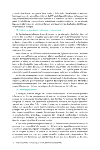 10 – Avis DU CONSEIL ÉCONOMIQUE, SOCIAL ET ENVIRONNEMENTAL
a permis d’établir une cartographie fiable du ciel et de formuler des prévisions correctes sur
les mouvements des astres. Dans ce travail du XVIe
siècle, la problématique de la donnée est
déjà présente : la collecte massive de données et le traitement de celles-ci permettent des
prédictions fiables. En ce sens, même si la donnée est une notion ancienne, c’est au début de
l’époque moderne que les sciences entament un mouvement de datafication dont l’œuvre
de Brahe est un exemple.
❐❐ Datification : une donnée codée, figée et transmissible
La datafication est plus que la simple mesure ou transformation du réel en datas qui
peuvent être recueillies et analysées. C’est la perception qu’il y a, dans les grands volumes
de données, plus de valeur que dans les petits volumes de datas. Cela étant, même si Brahe
et d’autres peuvent être présentés comme des exemples de ce mouvement, la datafication
reste jusqu’au XXe
siècle quelque chose de rare. Le développement récent de l’informatique
change cela, en permettant de simplifier, d’accélérer et de massifier la collecte et le
traitement des données.
Une donnée est, par définition, une information codée, figée et transmissible. La donnée
nécessite une codification, ce qui permet à la fois sa collecte et son rapprochement avec
d’autres données formulées dans le même référentiel. Par exemple, une date de naissance
possède un format, et peut être comparée à une autre date de naissance. La donnée est
figée : la donnée doit être égale à elle-même, sinon sa collecte et son traitement deviennent
impossibles. Deux dates de naissances distinctes ne peuvent être une donnée qui change :
ce sont deux données. Enfin, la donnée est transmissible : cela signifie qu’elle peut être
mémorisée, confiée à un système d’enregistrement, pour traitement immédiat ou ultérieur.
La donnée numérique est quant à elle la donnée dont la mémorisation a été confiée à
un système informatique (et non à un papier, par exemple). Cette définition, en raison de sa
simplicité, est d’une grande extension et permet de désigner des réalités très différentes :
une donnée numérique peut être créée et non collectée – même si, le plus souvent, on
entend désigner par « donnée numérique » des données qui ont été collectées.
❐❐ La donnée personnelle
À cet égard, le terme français de « donnée » est trompeur : il sous-entend que cette
information est donnée volontairement. Or, une part importante des données ne sont pas
perçues par leurs propres utilisateurs comme des données. Par exemple, nos données de
navigation sur Internet sont des données économiques précieuses, que nous ne percevons
souvent pas comme telles. Enfin, certaines données qui nous paraissent anodines, peuvent
si elles sont rapprochées fournir des informations personnelles, que nous ne désirons pas
partager. Bien que ces informations ne soient pas des données numériques élémentaires,
elles peuvent par différents procédés de traitement devenir des données à part entière. En
ce sens, la donnée ne procède pas toujours du don : elle peut être absorbée et construite.
Afin de ne pas entretenir de confusion sur le caractère volontaire ou involontaire de la
donnée, on peut lui préférer le terme de « data ».
Il faut noter que la donnée personnelle est à la fois une information déclarative sur la
personne et un ensemble d’informations non déclarées, mais recueillies automatiquement
notamment lors de la navigation sur les sites web. Concrètement, quand un individu s’inscrit
sur un site pour accéder à un produit ou un service, il donne son adresse électronique
et, accessoirement, son nom, son prénom et parfois quelques autres informations. Elles
contiennent ainsi l’ensemble des coordonnées, traces que nous laissons sur les sites,
 