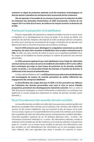LES DONNÉES NUMÉRIQUES : UN ENJEU D’ÉDUCATION ET DE CITOYENNETÉ – 109
maintenir un degré de protection optimale au fil des évolutions technologiques ne
doit pas aboutir à pénaliser les entreprises dans la poursuite de leur traitement.
Afin de répondre à l’ensemble de ses missions et poursuivre la réduction du délai
de traitement des demandes d’autorisation, le CESE recommande, à l’instar de son
rapport 2014 sur l’état de la France, de renforcer les moyens humains et financiers de
la CNIL.
Promouvoir la prospection et la labellisation
D’autres responsables de traitements se montrent sensibles à la mise en œuvre d’une
co-régulation et au développement du privacy by design et du privacy by default. Une
protection des données intégrées à des logiciels et outils numériques dès leur conception,
de même que le principe du consentement de l’usager à l’utilisation de ses données sont
déterminants dans ce travail de restauration de la confiance numérique.
Aussi le CESE préconise pour développer la corégulation notamment au sein des
entreprises, de mieux faire connaître la labellisation mise en place notamment par la
CNIL. En effet, une autre manière de mettre en œuvre une co régulation profitable à tous
les usagers est de labelliser les bonnes pratiques en matière de protection des données
personnelles.
Le CESE préconise également que cette labellisation fasse l’objet de référentiels
communs de tous les acteurs du net sur le modèle de celui établi en 2013 sur les coffres
forts numériques qui exige un haut niveau de protection sur les données sensibles
(santé, vie privée...), la conservation limitée des données, le transfert de données, le
chiffrement et les mesures d’authentification.
LaCNILadélivré29labelsen2013.LeCESEpréconisequecettenotiondelabellisation
soit accompagnée de moyens de contrôle permettant de vérifier l’effectivité des
engagements des entreprises labellisées.
La diversification des usages doit pour le CESE, à la fois permettre une réflexion
sur l’utilisation des données personnelles mais aussi la mise en œuvre d’études
prospectives permettant des développements industriels sectoriels. Dans ce cadre, la
CNIL doit pouvoir développer sa mission d’information et d’éducation au numérique mais
également sa mission prospective notamment en matière de données sensibles (santé,
biométrie...)
Revoir l’encadrement des nouvelles données sensibles
Les nouvelles données sensibles sont celles dont nous percevons à présent qu’elles sont
désormais susceptibles d’être données par les individus à des interfaces afin d’obtenir des
services. Un des secteurs balbutiants, mais qui concentre le plus de risques, est la santé.
C’est un secteur exposé car il est potentiellement très lucratif, et les individus sont d’autant
plus susceptibles de céder des informations que les contreparties leur semblent désirables :
mieux-être quotidien, espérance de vie. On distingue désormais entre «  m-santé  » (les
informations strictement médicales) et « e-santé » (les informations médicales, sociales et
médicales moins sensibles qui ont des incidences sur la santé des individus). À proprement
parler, la « m-santé » est un secteur moins sensible, en cela que si les informations y sont
plus sensibles (ce sont habituellement des informations qui ne sont partagées qu’avec
votre médecin), elles sont cependant plus aisées à encadrer. En revanche, le secteur
 