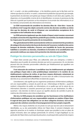 110 – Avis DU CONSEIL ÉCONOMIQUE, SOCIAL ET ENVIRONNEMENTAL
de l’ « e-santé » est plus problématique : si les bénéfices promis par le Big Data sont les
mêmes que dans le cas de la « m-santé », notamment la prédiction (qui permet, par exemple,
la prévention), les données sont gérées par chaque individu et sont donc plus sujettes, à la
dispersion, et à la possibilité, à terme de la ré-identification. Là encore, la promesse du Big
Data est si grande que la pression sur les entreprises (à accumuler des informations) et sur
les individus (à transmettre des informations) est immense.
Le CESE recommande de considérer les données dites de « bien-être » issues de
la collecte et de l’usage des objets connectés comme des données sensibles au même
titre que les données de santé et d’imposer une normalisation européenne de la
conception et de l’utilisation de ces objets.
Le CESE préconise également que des études d’impact soient menées concernant
cesobjetsconnectésetlesalgorithmesprédictifsquiysontliés.Cesétudesévalueraient
les risques pour les parties prenantes de ces écosystèmes.
PlusgénéralementleCESErecommandederenforcerconstammentlesprocédures
decodageetdesécurisationdesbasesdedonnéesdel’assurance-maladieetdesautres
banques de données médicales, d’assurer une traçabilité de l’accès des personnes
habilitées à connaitre ces données, d’améliorer la formation et la sensibilisation des
personnels médicaux aux enjeux de la protection des données personnelles.
Protéger les données personnelles au sein de l’Open Data
L’Open Data consiste pour l’État, une collectivité, voire une entreprise, à mettre à
disposition pour le public de certaines données qui sont en sa possession. Or, ces données
peuvent être des données personnelles collectées par l’établissement qui appellent une
attention particulière.
Il est nécessaire de continuer à sensibiliser tous les établissements qui adoptent
une politique d’open data à cette problématique notamment si le nombre de ces
établissements continue de croître, et que leurs moyens diminuent, notamment en
raison de leurs tailles parfois modestes. Il convient alors de veiller à l’anonymisation des
données et au consentement effectif libre et éclairé des usagers.
Concrètement, cela signifie que les organismes producteurs d’informations publiques
ont une responsabilité, y compris du point de vue « Informatique et libertés », quand ils
mettent à disposition du public ces informations, et ce quelle que soit la nature de ces
informations (données à caractère personnel par nature ou par destination). En effet, «
ouverture » des données ne doit en aucun cas signifier absence de contrôle et perte de
maîtrise des informations ainsi mises à disposition.
Dès lors, le CESE propose de considérer que les fournisseurs et les réutilisateurs
d’informations publiques ont une responsabilité conjointe en matière d’Open Data.
Il s’agit de faire peser des obligations sur ces deux catégories d’acteurs, tout en leur
proposant des solutions concrètes d’accompagnement de leurs projets respectifs.
Même si les risques d’atteinte à la vie privée ne sont pas tout de suite et directement
identifiables, au vu des potentialités infinies de l’Open Data, il convient d’adopter une
approche proactive en la matière et d’anticiper autant que possible la mise en place de
projets innovants, dans une optique partenariale. En somme, il s’agit d’appliquer au cas
particulier de l’OpenData un principe de précaution, en prévoyant dès à présent des moyens
 