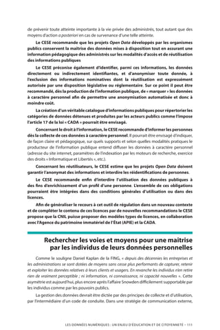 LES DONNÉES NUMÉRIQUES : UN ENJEU D’ÉDUCATION ET DE CITOYENNETÉ – 111
de prévenir toute atteinte importante à la vie privée des administrés, tout autant que des
moyens d’action a posteriori en cas de survenance d’une telle atteinte.
Le CESE recommande que les projets Open Data développés par les organismes
publics conservent la maîtrise des données mises à disposition tout en assurant une
information pédagogique des administrés sur les modalités d’accès et de réutilisation
des informations publiques
Le CESE préconise également d’identifier, parmi ces informations, les données
directement ou indirectement identifiantes, et d’anonymiser toute donnée, à
l’exclusion des informations nominatives dont la réutilisation est expressément
autorisée par une disposition législative ou réglementaire. Sur ce point il peut être
recommandé, dès la production de l’information publique, de « marquer » les données
à caractère personnel afin de permettre une anonymisation automatisée et donc à
moindre coût.
La création d’un véritable catalogue d’informations publiques pour répertorier les
catégories de données détenues et produites par les acteurs publics comme l’impose
l’article 17 de la loi « CADA » pourrait être envisagé.
Concernant le droit à l’information, le CESE recommande d’informer les personnes
dès la collecte de ces données à caractère personnel. Il pourrait être envisagé d’indiquer,
de façon claire et pédagogique, sur quels supports et selon quelles modalités pratiques le
producteur de l’information publique entend diffuser les données à caractère personnel
(adresse du site internet, paramètres de l’indexation par les moteurs de recherche, exercice
des droits « Informatique et Libertés », etc.).
Concernant les réutilisateurs, le CESE estime que les projets Open Data doivent
garantir l’anonymat des informations et interdire les réidentifications de personnes.
Le CESE recommande enfin d’interdire l’utilisation des données publiques à
des fins d’enrichissement d’un profil d’une personne. L’ensemble de ces obligations
pourraient être intégrées dans des conditions générales d’utilisation ou dans des
licences.
Afin de généraliser le recours à cet outil de régulation dans un nouveau contexte
et de compléter le contenu de ces licences par de nouvelles recommandations le CESE
propose que la CNIL puisse proposer des modèles types de licences, en collaboration
avec l’Agence du patrimoine immatériel de l’État (APIE) et la CADA.
Rechercher les voies et moyens pour une maitrise
par les individus de leurs données personnelles
Comme le souligne Daniel Kaplan de la FING, « depuis des décennies les entreprises et
les administrations se sont dotées de moyens sans cesse plus performants de capturer, retenir
et exploiter les données relatives à leurs clients et usagers. En revanche les individus n’en retire
rien de vraiment perceptible ; ni information, ni connaissance, ni capacité nouvelles ». Cette
asymétrie est aujourd’hui, plus encore après l’affaire Snowden difficilement supportable par
les individus comme par les pouvoirs publics.
La gestion des données devrait être dictée par des principes de collecte et d’utilisation,
par l’intermédiaire d’un code de conduite. Dans une stratégie de communication externe,
 