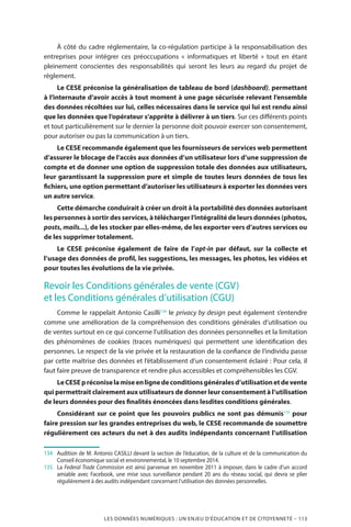 LES DONNÉES NUMÉRIQUES : UN ENJEU D’ÉDUCATION ET DE CITOYENNETÉ – 113
À côté du cadre réglementaire, la co-régulation participe à la responsabilisation des
entreprises pour intégrer ces préoccupations «  informatiques et liberté  » tout en étant
pleinement conscientes des responsabilités qui seront les leurs au regard du projet de
règlement.
Le CESE préconise la généralisation de tableau de bord (dashboard), permettant
à l’internaute d’avoir accès à tout moment à une page sécurisée relevant l’ensemble
des données récoltées sur lui, celles nécessaires dans le service qui lui est rendu ainsi
que les données que l’opérateur s’apprête à délivrer à un tiers. Sur ces différents points
et tout particulièrement sur le dernier la personne doit pouvoir exercer son consentement,
pour autoriser ou pas la communication à un tiers.
Le CESE recommande également que les fournisseurs de services web permettent
d’assurer le blocage de l’accès aux données d’un utilisateur lors d’une suppression de
compte et de donner une option de suppression totale des données aux utilisateurs,
leur garantissant la suppression pure et simple de toutes leurs données de tous les
fichiers, une option permettant d’autoriser les utilisateurs à exporter les données vers
un autre service.
Cette démarche conduirait à créer un droit à la portabilité des données autorisant
les personnes à sortir des services, à télécharger l’intégralité de leurs données (photos,
posts, mails...), de les stocker par elles-même, de les exporter vers d’autres services ou
de les supprimer totalement.
Le CESE préconise également de faire de l’opt-in par défaut, sur la collecte et
l’usage des données de profil, les suggestions, les messages, les photos, les vidéos et
pour toutes les évolutions de la vie privée.
Revoir les Conditions générales de vente (CGV)
et les Conditions générales d’utilisation (CGU)
Comme le rappelait Antonio Casilli134
le privacy by design peut également s’entendre
comme une amélioration de la compréhension des conditions générales d’utilisation ou
de ventes surtout en ce qui concerne l’utilisation des données personnelles et la limitation
des phénomènes de cookies (traces numériques) qui permettent une identification des
personnes. Le respect de la vie privée et la restauration de la confiance de l’individu passe
par cette maîtrise des données et l’établissement d’un consentement éclairé : Pour cela, il
faut faire preuve de transparence et rendre plus accessibles et compréhensibles les CGV.
LeCESEpréconiselamiseenlignedeconditionsgénéralesd’utilisationetdevente
qui permettrait clairement aux utilisateurs de donner leur consentement à l’utilisation
de leurs données pour des finalités énoncées dans lesdites conditions générales.
Considérant sur ce point que les pouvoirs publics ne sont pas démunis135
pour
faire pression sur les grandes entreprises du web, le CESE recommande de soumettre
régulièrement ces acteurs du net à des audits indépendants concernant l’utilisation
134	 	 Audition de M. Antonio CASILLI devant la section de l’éducation, de la culture et de la communication du
Conseil économique social et environnemental, le 10 septembre 2014.
135	 	La Federal Trade Commission est ainsi parvenue en novembre 2011 à imposer, dans le cadre d’un accord
amiable avec Facebook, une mise sous surveillance pendant 20 ans du réseau social, qui devra se plier
régulièrement à des audits indépendant concernant l’utilisation des données personnelles.
 