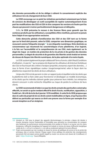 114 – Avis DU CONSEIL ÉCONOMIQUE, SOCIAL ET ENVIRONNEMENTAL
des données personnelles et de les obliger à obtenir le consentement explicite des
utilisateurs lors du changement de leurs CGU.
Le CESE encourage sur ce point les initiatives permettant notamment par le biais
de concours de développer un outil susceptible de repérer automatiquement d’une
part les modifications des CGU et CGV et d’en comparer les versions et d’autre part les
clauses qui peuvent s’avérer particulièrement dangereuses et déloyales.
Enfin, le CESE préconise le recours à des licences libres pour garantir que les
contenus produits par les utilisateurs, susceptibles d’être réutilisés, puissent ne jamais
faire l’objet d’une appropriation exclusive.
Cette démarche globale d’amélioration des CGU et des CGV tant sur la forme
que sur le fond doit pouvoir, selon le CESE, comporter une dimension graphique, en
recourant comme l’étiquette-énergie136
à une étiquette-numérique, fiche destinée au
consommateur qui résumerait les caractéristiques d’une plateforme, d’un logiciel,
à la fois sur l’accessibilité et la compréhension de ses CGU, mais également sur le
degré de risque en matière de protection de la vie privée et de gestion des données
personnelles. Le degré de sécurité et de garanties des libertés serait évalué en termes
de classes de Respect des libertés numériques, de la plus optimale à la moins loyale.
LeCESEsoutientégalementleprojetcollaboratifTermsofservice ;didn’tRead(Conditions
d’utilisation ; n’a pas lu)137
qui se propose de dispenser les utilisateurs de la lecture fastidieuse
des CGU en fournissant des critères d’analyse (propriété, anonymat, export des données,…)
sous la forme d’une signalétique couleur (rouge/orange/verte) selon la façon dont les
plateformes respectent les droits de leurs utilisateurs.
L’enjeu des CGU est de parvenir à créer un rapport juste et équilibré entre les droits que
la plateforme doit se faire céder pour fonctionner et développer un modèle économique,
et les droits que les individus doivent garder pour préserver leurs intérêts. Les entreprises
doivent concourir à cette recherche d’équilibre au risque de perdre la confiance de leurs
clients.
Le CESE recommande d’aider à ce que les droits actuels des particuliers soient plus
effectifs, ne serait-ce qu’en rendant effectif le droit d’accès, rectification, opposition, à
l’oubli (art. 38 à 40 de la loi du 6 janvier 1978 modifiée). A cette fin le CESE propose que
dans le cadre de projet de loi ces droits soient mobilisables en ligne, et qu’il puisse être
délivré au particulier qui exerce ce droit une preuve sous la forme par exemple d’un
accusé réception ou d’un récépissé.
136	 	Introduit en 1992 pour la plupart des appareils électroménagers, le principe a depuis été étendu à
d’autres domaines comme l’automobile et l’immobilier pour permettre au consommateur de comparer
plus facilement les performances environnementales d’un produit et l’inciter à se tourner vers les moins
énergivores. L’efficacité énergétique de l’appareil est évaluée en termes de classes d’efficacité énergétique
notées de A+++ à D ou G. La classe A+++ est celle au rendement optimal, G la moins efficace).
137	 	 Projet communautaire qui vise à analyser et classer les termes de politiques de service et la vie privée des
principaux sites et services Internet. Chaque aspect d’une politique de protection des renseignements
personnels CGU est évalué comme positif, négatif ou neutre. Les services sont classés de A (meilleure) à E
(pire) - https://tosdr.org/ - Source Wikipédia
 