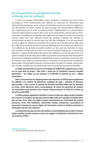 LES DONNÉES NUMÉRIQUES : UN ENJEU D’ÉDUCATION ET DE CITOYENNETÉ – 115
De la récupération au partage des données,
le rôle des tiers de confiance
À terme, le partage d’informations entre entreprise et individu peut être source
de progrès et d’une consommation plus réfléchie. En conservant les informations que
détiennent des entreprises sur lui, chaque consommateur peut avoir accès à ses dépenses,
son alimentation, son bilan carbone. On peut envisager des consommations différentes,
plus respectueuses de la santé, de l’environnement. Collectivement, les consommateurs
ayant les mêmes besoins peuvent alors peser sur les propositions commerciales qui leurs
sont faites. L’ensemble de ces données peut également permettre la création de nouveaux
services, privés mais aussi collectifs comme par exemple la gestion des données de
consommation de biens et services dans une ville dite intelligente. Si un tel mouvement
se met en place, les citoyens auront besoin de conserver leurs données personnelles dans
des coffres forts numériques dont la nécessaire labellisation a été évoquée précédemment.
Si la collecte de nos données est parfois confiée à un tiers, qui nous transmet en retour
une incitation commerciale sans qu’on n’ait rien demandé, la logique de «  souveraineté
offensive », suppose de développer des agents intermédiaires au service des personnes. Ces
agents manageurs de données personnelles assureraient une protection dans l’écosystème
des données numériques et offrirait un potentiel de service très important, en tant que tiers
de confiance pour aider à la communication, au transfert et à la gestion de nos données
personnelles (consommation, finances, communication, formation et emploi, santé et bien
être, énergie, mobilité) avec l’écosystème des services autour des données personnelles.
Le CESE recommande de suivre et d’analyser les différentes expériences en cours
sur ce sujet dont le projet « Mes Infos » porté par la Fondation internet nouvelle
génération138
où l’enjeu est de redonner à l’individu la maîtrise de son «  sillage
numérique ».
Dans ce mouvement de réappropriation des données, le CESE propose également
de réfléchir à la création de plateforme publique de type «  entrepôt de données
personnelles » pour assurer la gestion de données sensibles telles que les données
de santé. Cette démarche devra s’accompagner de toutes les garanties en matière
de sécurisation pour prévenir tous risques d’interconnexion à l’aide du numéro de
sécurité sociale (NIR).
Le CESE propose également d’étudier la mise en place de régies locales chargées
de conserver et de gérer les données personnelles utiles par exemple à l’amélioration
des services d’une ville. Ces régies seraient administrées par l’ensemble des parties
prenantes d’une ville (habitants, collectivités locales, entreprises, associations) et
pourraient notamment sous le régime de l’économie sociale et solidaire participer à
l’émergence de tiers de confiance.
Le CESE préconise que ces tiers de confiance soient labellisés par la CNIL et fassent
l’objet régulier d’audits externes comme le suggère la Fédération nationale des tiers
de confiance (FNTC).
138	 	 Mes Infos, Cahier d’exploration, FING, Mars 2013.
 