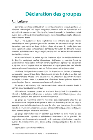 116 – Avis DU CONSEIL ÉCONOMIQUE, SOCIAL ET ENVIRONNEMENTAL
Déclaration des groupes
Agriculture
Le monde agricole se sent tout à fait concerné par les enjeux soulevés par l’avis. Les
nouvelles technologies sont depuis longtemps présentes dans les exploitations mais
aujourd’hui le mouvement s’accélère. En effet, les professionnels de l’agriculture sont de
plus en plus nombreux à utiliser des technologies connectées et toujours plus adaptées à
l’exercice de leur métier.
Pour la vie quotidienne d’une exploitation, nous utilisons des outils d’alerte
météorologique, des logiciels de gestion des parcelles, des capteurs de vêlage dans les
stabulations, des compteurs d’eau intelligents. Pour mieux gérer les productions, nous
avons également accès à toutes sortes de données sur l’évolution des différents marchés
nationaux et internationaux, au jour le jour, offrant ainsi aux exploitants une meilleure
réactivité économique.
Vous l’aurez compris, le monde agricole produit et reçoit un nombre considérable
de données numériques, parfois d’importance stratégique. Les grandes firmes qui
approvisionnent notre secteur l’ont bien compris, la profession agricole y est très sensible
et organise des actions pour alerter les agriculteurs. Nous partageons donc tout à fait les
préoccupations exprimées dans ce texte sur l’indispensable maîtrise des données.
Le groupe de l’agriculture soutient tout à fait la proposition de l’avis, d’encourager
une éducation au numérique. Cette éducation doit se faire dès le plus jeune âge mais
doit également être diffusée, à tous les âges de la vie. Chacun doit pouvoir être maître de
ses propres données, chacun doit pouvoir être informé des risques qu’il court lors de ses
connexions, tant dans ses usages personnels que professionnels.
Et surtout, il est essentiel que chacun comprenne, même de manière simple, la
technologie de la production numérique.
L’éducation au numérique ne peut pas se résumer à un code de bonne conduite sur
internet, ce doit être, comme le propose le texte, une matière scientifique enseignée à tous
les niveaux, y compris dans les cursus de formation continue.
Le groupe de l’agriculture approuve l’ensemble des préconisations faites dans cet
avis mais souhaite souligner le fait que cette évolution du numérique n’est pas toujours
accessible pour les habitants du monde rural. En effet, pour des raisons de rentabilité
moindre des investissements dans les zones de faible densité, les équipements sont souvent
moins nombreux et plus onéreux en zone rurale.
Le groupe apprécie la nécessaire attention que méritent les zones rurales car c’est
un problème essentiel. La profession agricole se mobilise d’ailleurs sur ces questions ; des
partenariats entre les organisations agricoles et les opérateurs téléphoniques devraient
favoriser des investissements privés beaucoup trop faibles jusqu’à présent dans ces zones
délaissées.
Le groupe de l’agriculture a voté l’avis.
 
