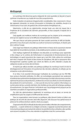 LES DONNÉES NUMÉRIQUES : UN ENJEU D’ÉDUCATION ET DE CITOYENNETÉ – 117
Artisanat
Le numérique fait désormais partie intégrante de notre quotidien et devrait à l’avenir
continuer à transformer nos modes de vie et de comportements.
Cette évolution est porteuse d’opportunités considérables, liées notamment à l’essor
des appareils connectés, en termes d’innovation et d’emplois, de mobilités, d’accès à la
connaissance et aux soins, de gestion des consommations énergétiques etc…
Néanmoins, à côté de ces opportunités, émerge toute une série de risques liés à
l’explosion de la circulation des données personnelles, et face auxquels il importe de se
prémunir.
Cela appelle une meilleure maîtrise du numérique par les citoyens et les entreprises,
ainsi qu’une vigilance accrue sur la diffusion et l’exploitation des données.
Afin que chacun soit partie prenante de notre société connectée, le défi est double :
permettre à tous d’une part, d’accéder aux outils et ressources numériques, et d’autre part,
d’en maîtriser l’usage.
Cela exige tout d’abord une politique déterminée en faveur de la couverture internet
haut-débit de l’ensemble du territoire, et des établissements scolaires en particulier.
Cela implique également de déployer une éducation au numérique pour apprendre
à être critique sur le contenu de l’information et comprendre le fonctionnement de ces
technologies en ayant conscience des risques qui y sont liés. Cette culture du numérique
doit donc s’imposer dès l’école et dans toutes les disciplines; elle doit se poursuivre dans
l’enseignement supérieur quelles que soient les filières et enfin s’étendre à toutes les
catégories sociales au niveau des territoires.
Il importe par ailleurs de bâtir une politique publique du numérique visant à la fois le
développement de l’innovation et la protection des données collectées et utilisées par les
entreprises ou les administrations.
A ce titre, il est essentiel d’encourager l’utilisation du numérique par les TPE-PME,
tous secteurs d’activité confondus. En effet, ces technologies permettent non seulement
d’améliorer leur potentiel de développement économique (accéder à de nouveaux marchés,
optimiserlesprocessusdeproduction,améliorerlesservicesauxclients,lacommercialisation
des produits et la communication …), mais aussi de sécuriser leur système informatique. La
numérisation de leurs activités doit donc être facilitée par des prêts de la Banque publique
d’investissement. Cet appui financier s’articulerait avec l’accompagnement proposé par les
chambres consulaires et organisations professionnelles.
Du côté des administrations également, le numérique est un atout, en termes de
simplifications pour les usagers et d’efficacité des services.
Que ces organisations soient privées ou publiques, elles doivent mettre en place une
politique de sécurité des données dont elles disposent, afin d’assurer leur performance et
préserver la confiance de leurs salariés, clients ou usagers.
S’agissantenfindelamultitudededonnéespersonnellescollectées(decomportements,
d’opinions…) à partir d’internet ou d’objets connectés, il apparaît essentiel de prévoir des
instruments juridiques permettant de renforcer le contrôle lié à leur utilisation, alors qu’elles
sont souvent recueillies à l’insu des individus et exploitées à des fins commerciales.
 