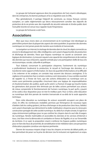 118 – Avis DU CONSEIL ÉCONOMIQUE, SOCIAL ET ENVIRONNEMENTAL
Le groupe de l’artisanat approuve donc les propositions de l’avis visant à développer,
dans les entreprises, les bonnes pratiques et la co-régulation avec la CNIL.
Plus généralement, il partage l’objectif de construire, au niveau français comme
européen, un cadre réglementaire qui devra nécessairement concilier des objectifs de
protection de la vie privée avec des impératifs de sécurité nationale et d’ordre public dont
l’actualité récente est venue nous rappeler toute l’importance.
Le groupe de l’artisanat a voté l’avis.
Associations
Alors que nous vivons dans un environnement où le numérique s’est développé au
point d’être présent dans la plupart des aspects de notre quotidien, la question des données
numériques ne s’est jamais posée de manière aussi évidente et transversale.
La navigation sur internet, le stockage de données dans le cloud, les objets connectés ou
encore le développement des villes intelligentes sont autant d’opportunités de production
et d’échange de données. Parce que l’espace numérique ne saurait se concevoir sans
logiques de domination, s’y mouvoir requiert une capacité de compréhension et de maîtrise
des données qui nous entourent, capacité centrale pour une participation réelle de tous à la
vie économique, sociale, culturelle et politique.
Tout d’abord, concernant la participation citoyenne, l’avènement du numérique
a profondément bouleversé la production, le recueil et l’archivage des données, et a
transformé notre rapport à l’information. Or, face à la quantité d’informations et la difficulté
à les ordonner et les analyser, on constate trop souvent des discours anxiogènes. Si la
vigilance et la protection face à certains contenus sont nécessaires, il nous semble essentiel
de rappeler ici, à l’instar de l’avis, que des actions d’éducation au numérique sont au
moins aussi pertinentes puisqu’elles s’inscrivent dans une logique de responsabilisation
et d’autonomisation des publics, quels qu’ils soient. La fracture d’usage qui touche toutes
les générations doit pouvoir être diminuée par de telles actions permettant aux acteurs
de mieux comprendre le fonctionnement de l’univers numérique, la part qu’ils y jouent
et les outils à leur disposition pour en tirer le meilleur parti. Pour ce faire, cette éducation
au numérique doit être pensée de manière transversale et au-delà de la seule approche
technique.
Dans cette éducation au numérique, les acteurs associatifs occupent une place de
choix. En effet, les nombreuses modalités permises par l’émergence de nouveaux types
d’ateliers (tels les coding goûters), de lieux d’échanges et de production (tiers lieux, fablabs)
sont autant d’exemples qui démontrent la réelle mobilisation citoyenne pour la nécessaire
construction partagée de cette société numérique. Au-delà d’un simple constat, il s’agit d’un
enjeu éminemment politique pour ne pas confiner les citoyens dans le seul rôle d’usagers
du numérique. Rendre maitrisables et accessibles les données et les services d’internet à
tous, c’est faire vivre la démocratie et combattre en faveur de l’égalité, et ce sur l’ensemble
du territoire. À ce sujet, la proposition visant à renforcer les Espaces publics numériques
pour en faire des lieux de proximité, de sensibilisation et de médiation dans une perspective
d’éducation populaire constitue une réponse pertinente.
Donner de nouveaux moyens d’agir à tous les citoyens en termes de débat public, en
leur permettant de peser sur la prise de décision (via l’e-inclusion) est également un enjeu
 