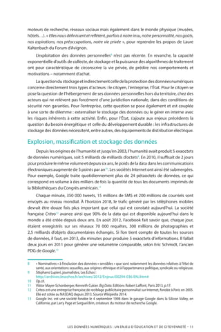 LES DONNÉES NUMÉRIQUES : UN ENJEU D’ÉDUCATION ET DE CITOYENNETÉ – 11
moteurs de recherche, réseaux sociaux mais également dans le monde physique (musées,
hôtels…). « Elles nous définissent et reflètent, parfois à notre insu, notre personnalité, nos goûts,
nos aspirations, nos préoccupations, notre vie privée », pour reprendre les propos de Laure
Kaltenbach du Forum d’Avignon.
L’exploitation des données personnelles8
n’est pas récente. En revanche, la capacité
exponentielle d’outils de collecte, de stockage et la puissance des algorithmes de traitement
ont pour caractéristique de circonscrire la vie privée, de prédire nos comportements et
motivations – notamment d’achat.
Laquestiondustockageetindirectementcelledelaprotectiondesdonnéesnumériques
concerne directement trois types d’acteurs : le citoyen, l’entreprise, l’État. Pour le citoyen se
pose la question de l’hébergement de ses données personnelles hors du territoire, chez des
acteurs qui ne relèvent pas forcément d’une juridiction nationale, dans des conditions de
sécurité non garanties. Pour l’entreprise, cette question se pose également et est couplée
à une sorte de dilemme : externaliser le stockage des données ou le gérer en interne avec
les risques inhérents à cette activité. Enfin, pour l’État, s’ajoute aux enjeux précédents la
question du besoin énergétique et celle du développement durable : les infrastructures de
stockage des données nécessitent, entre autres, des équipements de distribution électrique.
Explosion, massification et stockage des données
Depuis les origines de l’humanité et jusqu’en 2003, l’humanité avait produit 5 exaoctets
de données numériques, soit 5 milliards de milliards d’octets9
. En 2010, il suffisait de 2 jours
pour produire le même volume et depuis six ans, le poids de la data dans les communications
électroniques augmente de 5 points par an10
. Les sociétés Internet ont ainsi été submergées.
Pour exemple, Google traite quotidiennement plus de 24 pétaoctets de données, ce qui
correspond en volume à des milliers de fois la quantité de tous les documents imprimés de
la Bibliothèques du Congrès américain.11
Chaque minute, 350 000 tweets, 15 millions de SMS et 200 millions de courriels sont
envoyés au niveau mondial. À l’horizon 2018, le trafic généré par les téléphones mobiles
devrait être douze fois plus important que celui qui est constaté aujourd’hui. La société
française Criteo12
avance ainsi que 90% de la data qui est disponible aujourd’hui dans le
monde a été créée depuis deux ans. En août 2012, Facebook fait savoir que, chaque jour,
étaient enregistrés sur ses réseaux 70 000 requêtes, 300 millions de photographies et
2,5 milliards d’objets documentaires échangés. Si l’on tient compte de toutes les sources
de données, il faut, en 2013, dix minutes pour produire 5 exaoctets d’informations. Il fallait
deux jours en 2011 pour générer une volumétrie comparable, selon Eric Schmidt, l’ancien
PDG de Google.13
8		« Nominatives » à l’exclusion des données « sensibles » que sont notamment les données relatives à l’état de
santé, aux orientations sexuelles, aux origines ethnique et à l’appartenance politique, syndicale ou religieuse.
9		Stéphano Lupieri, journalistes, Les Echos :
		http://archives.lesechos.fr/archives/2012/Enjeux/00294-036-ENJ.htm#
10		Op.cit.
11		Viktor Mayer-Schonberger, Kenneth Cukier. Big Data. Editions Robert Laffont, Paris 2013, p.17.
12		Criteo est une entreprise française de reciblage publicitaire personnalisé sur Internet, fondée à Paris en 2005.
Elle est cotée au NASDAQ depuis 2013. Source Wikipédia 2014.
13		Google Inc. est une société fondée le 4 septembre 1998 dans le garage Google dans la Silicon Valley, en
Californie, par Larry Page et Sergueï Brin, créateurs du moteur de recherche Google.
 
