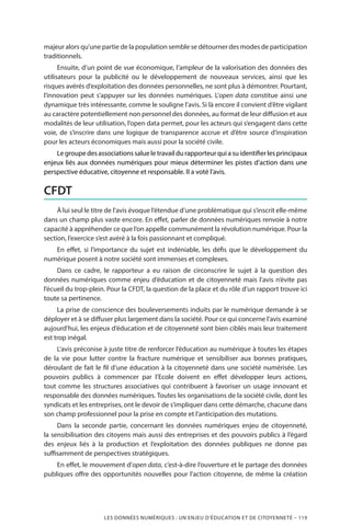 LES DONNÉES NUMÉRIQUES : UN ENJEU D’ÉDUCATION ET DE CITOYENNETÉ – 119
majeur alors qu’une partie de la population semble se détourner des modes de participation
traditionnels.
Ensuite, d’un point de vue économique, l’ampleur de la valorisation des données des
utilisateurs pour la publicité ou le développement de nouveaux services, ainsi que les
risques avérés d’exploitation des données personnelles, ne sont plus à démontrer. Pourtant,
l’innovation peut s’appuyer sur les données numériques. L’open data constitue ainsi une
dynamique très intéressante, comme le souligne l’avis. Si là encore il convient d’être vigilant
au caractère potentiellement non personnel des données, au format de leur diffusion et aux
modalités de leur utilisation, l’open data permet, pour les acteurs qui s’engagent dans cette
voie, de s’inscrire dans une logique de transparence accrue et d’être source d’inspiration
pour les acteurs économiques mais aussi pour la société civile.
Le groupe des associations salue le travail du rapporteur qui a su identifier les principaux
enjeux liés aux données numériques pour mieux déterminer les pistes d’action dans une
perspective éducative, citoyenne et responsable. Il a voté l’avis.
CFDT
À lui seul le titre de l’avis évoque l’étendue d’une problématique qui s’inscrit elle-même
dans un champ plus vaste encore. En effet, parler de données numériques renvoie à notre
capacité à appréhender ce que l’on appelle communément la révolution numérique. Pour la
section, l’exercice s’est avéré à la fois passionnant et compliqué.
En effet, si l’importance du sujet est indéniable, les défis que le développement du
numérique posent à notre société sont immenses et complexes.
Dans ce cadre, le rapporteur a eu raison de circonscrire le sujet à la question des
données numériques comme enjeu d’éducation et de citoyenneté mais l’avis n’évite pas
l’écueil du trop-plein. Pour la CFDT, la question de la place et du rôle d’un rapport trouve ici
toute sa pertinence.
La prise de conscience des bouleversements induits par le numérique demande à se
déployer et à se diffuser plus largement dans la société. Pour ce qui concerne l’avis examiné
aujourd’hui, les enjeux d’éducation et de citoyenneté sont bien ciblés mais leur traitement
est trop inégal.
L’avis préconise à juste titre de renforcer l’éducation au numérique à toutes les étapes
de la vie pour lutter contre la fracture numérique et sensibiliser  aux bonnes pratiques,
déroulant de fait le fil d’une éducation à la citoyenneté dans une société numérisée. Les
pouvoirs publics à commencer par l’Ecole doivent en effet développer leurs actions,
tout comme les structures associatives qui contribuent à favoriser un usage innovant et
responsable des données numériques. Toutes les organisations de la société civile, dont les
syndicats et les entreprises, ont le devoir de s’impliquer dans cette démarche, chacune dans
son champ professionnel pour la prise en compte et l’anticipation des mutations.
Dans la seconde partie, concernant les données numériques enjeu de citoyenneté,
la sensibilisation des citoyens mais aussi des entreprises et des pouvoirs publics à l’égard
des enjeux liés à la production et l’exploitation des données publiques ne donne pas
suffisamment de perspectives stratégiques.
En effet, le mouvement d’open data, c’est-à-dire l’ouverture et le partage des données
publiques offre des opportunités nouvelles pour l’action citoyenne, de même la création
 