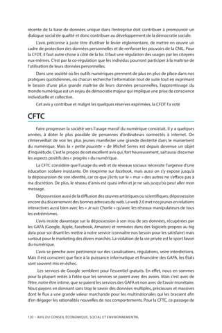 120 – Avis DU CONSEIL ÉCONOMIQUE, SOCIAL ET ENVIRONNEMENTAL
récente de la base de données unique dans l’entreprise doit contribuer à promouvoir un
dialogue social de qualité et donc contribuer au développement de la démocratie sociale.
L’avis préconise à juste titre d’utiliser le levier réglementaire, de mettre en œuvre un
cadre de protection des données personnelles et de renforcer les pouvoirs de la CNIL. Pour
la CFDT, il faut autre chose à côté de la loi. Il faut une régulation des usages par les citoyens
eux-mêmes. C’est par la co-régulation que les individus pourront participer à la maîtrise de
l’utilisation de leurs données personnelles.
Dans une société où les outils numériques prennent de plus en plus de place dans nos
pratiques quotidiennes, où chacun recherche l’information tout de suite tout en exprimant
le besoin d’une plus grande maîtrise de leurs données personnelles, l’apprentissage du
monde numérique est un enjeu de démocratie majeur qui implique une prise de conscience
individuelle et collective.
Cet avis y contribue et malgré les quelques réserves exprimées, la CFDT l’a voté
CFTC
Faire progresser la société vers l’usage massif du numérique consistait, il y a quelques
années, à doter le plus possible de personnes d’ordinateurs connectés à internet. On
s’émerveillait de voir les plus jeunes manifester une grande dextérité dans le maniement
du numérique. Mais la « petite poucette » de Michel Serres est depuis devenue un objet
d’inquiétude. C’est le propos de cet excellent avis qui, fort heureusement, sait aussi discerner
les aspects positifs des « progrès » du numérique.
La CFTC considère que l’usage du web et de réseaux sociaux nécessite l’urgence d’une
éducation scolaire insistante. On s’exprime sur facebook, mais aussi on s’y expose jusqu’à
la dépossession de son identité, car ce que j’écris sur le « mur » des autres ne s’efface pas à
ma discrétion. De plus, le réseau d’amis est quasi infini et je ne sais jusqu’où peut aller mon
message.
Dépossession aussi de la diffusion des œuvres artistiques ou scientifiques, dépossession
encore du discernement des bonnes adresses du web. Le web 2.0 met nos jeunes en relations
interactives aussi bien avec les « Je suis Charlie » qu’avec les réseaux manipulateurs de tous
les extrémismes.
L’avis insiste davantage sur la dépossession à son insu de ses données, récupérées par
les GAFA (Google, Apple, Facebook, Amazon) et remixées dans des logiciels propres au big
data pour soi disant les mettre à notre service (connaître nos besoin pour les satisfaire) mais
surtout pour le marketing des divers marchés. La violation de la vie privée est le sport favori
du numérique.
L’avis se penche avec pertinence sur des canalisations, régulations, voire interdictions.
Mais il est conscient que face à la puissance informatique et financière des GAFA, les États
sont souvent mis en échec.
Les services de Google semblent pour l’essentiel gratuits. En effet, nous en sommes
pour la plupart restés à l’idée que les services se paient avec des avoirs. Mais c’est avec de
l’être, notre être intime, que se paient les services des GAFA et non avec de l’avoir monétaire.
Nous payons en donnant sans trop le savoir des données multiples, précieuses et massives
dont le flux a une grande valeur marchande pour les multinationales qui les brassent afin
d’en dégager les rationalités nouvelles de nos comportements. Pour la CFTC, ce passage de
 