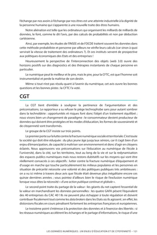 LES DONNÉES NUMÉRIQUES : UN ENJEU D’ÉDUCATION ET DE CITOYENNETÉ – 121
l’échange par nos avoirs à l’échange par nos êtres est une atteinte industrielle à la dignité de
la personne humaine qui s’apparente à une nouvelle traite des êtres humains.
Notre aliénation est telle que les ordinateurs qui organisent les milliards de milliards de
données, le font, comme le dit l’avis, par des calculs de probabilités et non par déduction
cartésienne.
Ainsi, par exemple, les études de l’INSEE et de l’OCDE traitent souvent les données dans
cette méthode probabiliste et personne par ailleurs ne vérifie leurs calculs (car sinon à quoi
servirait la vitesse de traitement des ordinateurs ?). Et ces instituts servent de prospective
aux politiques économiques des Etats et des entreprises !
Heureusement la perspective de l’interconnection des objets (web 3.0) ouvre des
horizons positifs sur des diagnostics et des thérapies instantanés de chaque personne en
particulier.
Le numérique peut le meilleur et le pire, mais le pire, pour la CFTC, est que l’homme soit
instrumentalisé et perde la maîtrise de son destin.
Même si tout n’est pas résolu quant à l’avenir du numérique, cet avis ouvre les bonnes
questions et les bonnes pistes : la CFTC l’a voté.
CGT
La CGT tient d’emblée à souligner la pertinence de l’argumentation et des
préconisations. Le rapporteur a su refuser le piège technophobe sans pour autant sombrer
dans la technolâtrie : opportunités et risques font donc l’objet d’un traitement équilibré ;
nous vivons bien un changement de paradigme : le consommateur devient producteur de
données qui doivent être protégées et les modes d’éducation, les formes de souveraineté et
de citoyenneté sont transformés.
Le groupe de la CGT insiste sur trois points.
Lepremierportesurlaluttecontrelafracturenumériquesocialeetterritoriale.C’esttoute
la société qui doit être éduquée : du plus jeune âge jusqu’aux séniors, car il s’agit bien d’un
enjeu d’émancipation, de capacité à maîtriser son environnement et donc d’agir en citoyens
éclairés. Nous approuvons vos préconisations sur l’éducation au numérique de l’école à
l’université, dans la cité, sur les territoires, tout au long de la vie et sur la redynamisation
des espaces publics numériques mais nous restons dubitatifs sur les moyens qui vont être
réellement consacrés à ces objectifs : lutter contre la fracture numérique d’équipement et
d’usage en marche qui touche particulièrement les milieux populaires et les personnes en
situation de précarité nécessite une volonté et des politiques publiques très ambitieuses :
on a vu ici même à travers deux avis que l’école était devenue plus inégalitaire encore ces
quinze dernières années ; vous pointez d’ailleurs bien le risque de l’exclusion numérique
lorsque vous dites la nécessité « d’une action publique continue et globale ».
Le second point traite du partage de la valeur : les géants du net captent l’essentiel de
la valeur en marchandisant les données personnelles : les quatre GAFA pèsent l’équivalent
des 40 entreprises du CAC 40 ! Ils ne peuvent plus échapper à toute régulation et doivent
contribuer fiscalement tout comme les databrokers dans les Etats où ils agissent ; en effet, les
distorsions fiscales en cours pénalisent fortement les entreprises françaises et européennes.
Le troisième point s’intéresse à la protection des données et à l’exercice des libertés : si
les réseaux numériques accélèrent les échanges et le partage d’informations, le risque d’une
 
