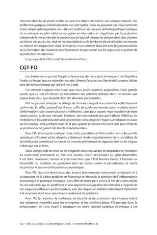 122 – Avis DU CONSEIL ÉCONOMIQUE, SOCIAL ET ENVIRONNEMENTAL
intrusion dans la vie privée existe car avec les objets connectés, nos comportements, nos
préférences jusqu’aux détails de notre vie sont captés ; nous ne pouvons pas nous contenter
d’une simple autorégulation, nous devons mettre en œuvre une véritable politique publique
du numérique au plan national, européen et international : régulation par la protection
intégrée de la vie privée dès la conception du logiciel (privacy by design), droit des citoyens
au silence des puces, etc. tout en restant vigilants sur la tendance de certains Etats à censurer
ou réduire la transparence. Dans l’entreprise, nous sommes d’accord avec les préconisations
sur la formation des instances représentatives du personnel sur les enjeux de la gestion de
la protection des données.
Le groupe de la CGT a voté favorablement l’avis.
CGT-FO
Les évènements qui ont frappé la France ces derniers jours témoignent de l’équilibre
fragile sur lequel repose notre démocratie. Liberté d’expression, liberté de la presse, laïcité,
sont des fondamentaux qui ont été mis à mal.
Cet attentat tragique rend l’’avis que nous avons examiné aujourd’hui d’une grande
acuité, que ce soit en termes de surveillance des activités réalisées dans un univers aux
enjeux bien réels, que de protection des données personnelles.
Nul ne pouvait anticiper le déluge de données auquel nous sommes collectivement
confrontés. En effet, aujourd’hui, il nous suffit de quelques minutes pour produire autant
d’informations que durant plusieurs millénaires, sans pour autant nous inquiéter de leurs
répercussions, ni de leur véracité. Pourtant, des évènements tels que l’affaire PRISM ou les
révélations d’Edward Snowden ont fait prendre conscience de l’hyper-surveillance en cours
sur les réseaux, cela justifiant pour FO la plus grande prudence et la nécessité pour l’État de
se positionner en garant des libertés fondamentales.
Pour FO, ainsi que le souligne l’avis, cette asymétrie de l’information entre les grands
opérateurs d’Internet et les citoyens-utilisateurs réside majoritairement dans un défaut de
sensibilisation permettant à chacun de mesurer pleinement les opportunités ou les risques
induits par ses actions.
Dans une période de crise où les inégalités sont croissantes, les disparités de formation
au numérique accroissent les fractures qu’elles soient territoriales ou générationnelles.
Il est donc nécessaire, comme le préconise l’avis, que l’État favorise l’accès à Internet sur
l’ensemble du territoire, en particulier dans les zones rurales et périurbaines, et mette
l’accent sur le soutien à l’éducation au numérique.
Pour FO, face à la domination des acteurs économiques notamment américains et à
la captation de la valeur produite en France qui en découle, la question de l’indépendance
économique et politique est posée. Sans offre de notre part, c’est à la fois des pans entiers
de nos industries qui en souffriront et une approche de la gestion des données à l’opposé de
nos exigences éthiques qui l’emportera, avec des risques en matière notamment d’atteintes
à la vie privée dont nous apercevons seulement les prémices.
Pour FO, les besoins de confiance, de sécurité et de protection des citoyens créent
des exigences nouvelles pour les entreprises et les administrations. FO partage donc la
préconisation de l’avis visant à construire un cadre collectif juridique et éthique à cet
 