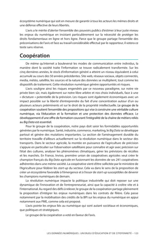 LES DONNÉES NUMÉRIQUES : UN ENJEU D’ÉDUCATION ET DE CITOYENNETÉ – 123
écosystème numérique qui soit en mesure de garantir à tous les acteurs les mêmes droits et
une défense effective de leurs libertés.
L’avis a le mérite d’alerter l’ensemble des pouvoirs publics d’estimer à leur juste niveau
les enjeux du numérique en insistant particulièrement sur la nécessité de protéger les
droits fondamentaux en ligne et hors ligne. Parce que le groupe partage l’ensemble des
préconisations de l’avis et face au travail considérable effectué par le rapporteur, il votera ce
texte sans réserve.
Coopération
De même qu’internet a bouleversé les modes de communication entre individus, la
manière dont la société traite l’information se trouve radicalement transformée. Sur les
cinq dernières années, le stock d’information généré a atteint un niveau équivalent à celui
accumulé au cours des 50 années précédentes. Site web, réseaux sociaux, objets connectés,
media, météo, satellite, les sources et la nature des données se multiplient, tout comme les
dispositifs de traitement. Cette révolution numérique génère opportunités et risques.
L’avis souligne ainsi les risques engendrés par ce nouveau paradigme, sur notre vie
privée bien sûr, mais également sur notre libre arbitre et nos choix individuels, face à une
« dictature » potentielle de la prévision. Les risques sont également économiques avec un
impact possible sur la liberté d’entreprendre du fait d’une concentration autour d’un ou
plusieurs acteurs prééminents et sur le droit de la propriété intellectuelle. Le groupe de la
coopération soutient l’ensemble des propositions qui vise à construire une véritable culture
numérique, via l’éducation et la formation et une protection des données efficace. Le
développement d’une offre de formation couvrant l’intégralité de la chaîne de métiers reliés
au Big Data est essentiel.
Pour le groupe de la coopération, notre pays doit saisir les formidables opportunités
générées par le numérique. Santé, industrie, commerce, marketing, le Big Data se développe
partout et génère des mutations importantes. La section de l’aménagement durable du
territoire travaille d’ailleurs actuellement sur la révolution numérique dans le secteur des
transports. Dans le secteur agricole, la montée en puissance de l’agriculture de précision
s’appuie en particulier sur l’observation satellitaire pour connaître et agir avec précision sur
l’état des cultures, analyser les phénomènes climatiques, gérer les prévisions de récoltes
et les marchés. En France, Invivo, première union de coopératives agricoles veut créer le
champion français du Big Data agricole en fusionnant les données de ses 241 coopératives
adhérentes dans une même société. La coopérative vient d’être sollicitée par le ministère de
l’Agriculture pour fédérer les start-up du secteur. Cela va dans le sens de la proposition de
créer un écosystème favorable à l’émergence et à l’essor de start-up susceptibles de devenir
les champions numériques de demain.
La révolution numérique impacte la politique industrielle qui doit reposer sur une
dynamique de l’innovation et de l’entrepreneuriat, ainsi que la capacité à croître vite et à
l’international. Au regard des défis à relever, le groupe de la coopération partage pleinement
la proposition d’intégrer les enjeux numériques dans les contrats de filière. Cela passe
notamment par la mobilisation des crédits de la BPI sur les enjeux du numérique en appui
notamment aux PME, comme cela est proposé.
L’avis pointe les enjeux liés au numérique qui sont autant sociétaux et économiques,
que politiques et stratégiques.
Le groupe de la coopération a voté en faveur de l’avis.
 