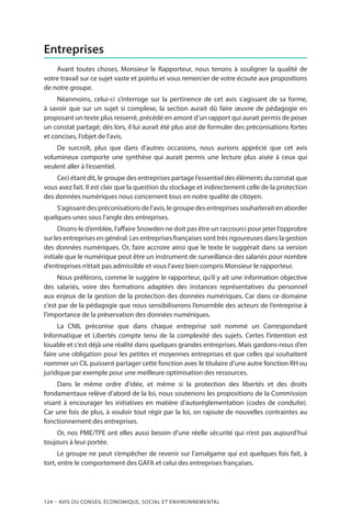 124 – Avis DU CONSEIL ÉCONOMIQUE, SOCIAL ET ENVIRONNEMENTAL
Entreprises
Avant toutes choses, Monsieur le Rapporteur, nous tenons à souligner la qualité de
votre travail sur ce sujet vaste et pointu et vous remercier de votre écoute aux propositions
de notre groupe.
Néanmoins, celui-ci s’interroge sur la pertinence de cet avis s’agissant de sa forme,
à savoir que sur un sujet si complexe, la section aurait dû faire œuvre de pédagogie en
proposant un texte plus resserré, précédé en amont d’un rapport qui aurait permis de poser
un constat partagé; dès lors, il lui aurait été plus aisé de formuler des préconisations fortes
et concises, l’objet de l’avis.
De surcroît, plus que dans d’autres occasions, nous aurions apprécié que cet avis
volumineux comporte une synthèse qui aurait permis une lecture plus aisée à ceux qui
veulent aller à l’essentiel.
Ceci étant dit, le groupe des entreprises partage l’essentiel des éléments du constat que
vous avez fait. Il est clair que la question du stockage et indirectement celle de la protection
des données numériques nous concernent tous en notre qualité de citoyen.
S’agissant des préconisations de l’avis, le groupe des entreprises souhaiterait en aborder
quelques-unes sous l’angle des entreprises.
Disons-le d’emblée, l’affaire Snowden ne doit pas être un raccourci pour jeter l’opprobre
sur les entreprises en général. Les entreprises françaises sont très rigoureuses dans la gestion
des données numériques. Or, faire accroire ainsi que le texte le suggérait dans sa version
initiale que le numérique peut être un instrument de surveillance des salariés pour nombre
d’entreprises n’était pas admissible et vous l’avez bien compris Monsieur le rapporteur.
Nous préférons, comme le suggère le rapporteur, qu’il y ait une information objective
des salariés, voire des formations adaptées des instances représentatives du personnel
aux enjeux de la gestion de la protection des données numériques. Car dans ce domaine
c’est par de la pédagogie que nous sensibiliserons l’ensemble des acteurs de l’entreprise à
l’importance de la préservation des données numériques.
La CNIL préconise que dans chaque entreprise soit nommé un Correspondant
Informatique et Libertés compte tenu de la complexité des sujets. Certes l’intention est
louable et c’est déjà une réalité dans quelques grandes entreprises. Mais gardons-nous d’en
faire une obligation pour les petites et moyennes entreprises et que celles qui souhaitent
nommer un CIL puissent partager cette fonction avec le titulaire d’une autre fonction RH ou
juridique par exemple pour une meilleure optimisation des ressources.
Dans le même ordre d’idée, et même si la protection des libertés et des droits
fondamentaux relève d’abord de la loi, nous soutenons les propositions de la Commission
visant à encourager les initiatives en matière d’autoréglementation (codes de conduite).
Car une fois de plus, à vouloir tout régir par la loi, on rajoute de nouvelles contraintes au
fonctionnement des entreprises.
Or, nos PME/TPE ont elles aussi besoin d’une réelle sécurité qui n’est pas aujourd’hui
toujours à leur portée.
Le groupe ne peut s’empêcher de revenir sur l’amalgame qui est quelques fois fait, à
tort, entre le comportement des GAFA et celui des entreprises françaises.
 