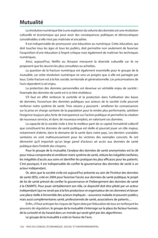 126 – Avis DU CONSEIL ÉCONOMIQUE, SOCIAL ET ENVIRONNEMENTAL
Mutualité
La révolution numérique liée à une explosion du volume des données est une révolution
culturelle et économique qui peut avoir des conséquences politiques et démocratiques
considérables si elle n’est pas maîtrisée et encadrée.
Il est indispensable de promouvoir une éducation au numérique. Cette éducation, qui
doit toucher tous les âges et tous les publics, doit permettre non seulement de favoriser
l’acquisition d’une éducation à l’esprit critique mais également de maîtriser les techniques
numériques.
Ainsi, aujourd’hui, Netflix ou Amazon menacent la diversité culturelle car ils ne
proposent que les œuvres les plus consultées ou achetées.
La question de la fracture numérique est également essentielle pour le groupe de la
mutualité, car cette révolution numérique ne sera un progrès que si elle est partagée par
tous. Cette fracture est à la fois sociale, territoriale et générationnelle. Les préconisations de
l’avis répondent à cet enjeu.
La protection des données personnelles est devenue un véritable enjeu de société ;
l’exemple des données de santé est à ce titre révélateur.
S’il faut en effet renforcer le contrôle et la protection dans l’utilisation des bases
de données, l’ouverture des données publiques aux acteurs de la société civile pourrait
renforcer notre système de santé. Trois raisons y poussent  : améliorer les connaissances
sur la prise en charge sanitaire de la population pour la rendre plus performante, satisfaire
l’exigence toujours plus forte de transparence sur l’action publique et permettre la création
de nouveaux services, et donc de nouveaux emplois, en valorisant ces données.
La capacité de la société civile à tirer le meilleur parti de ce capital immatériel collectif
que constituent les données de santé publique est réelle et pourrait jouer un rôle majeur,
notamment d’alerte, dans le domaine de la santé dans notre pays. Les derniers scandales
sanitaires en sont malheureusement pour les victimes des exemples concrets. Ils ont
démontré qu’il importait qu’un large panel d’acteurs ait accès aux données de santé
publique dans l’intérêt des citoyens.
Pour le groupe de la mutualité, l’analyse des données de santé anonymisées est la clé
pour mieux comprendre et améliorer notre système de santé, réduire les inégalités tarifaires,
les inégalités d’accès aux soins et identifier les pratiques les plus efficaces pour les patients.
C’est pourquoi, il est indispensable de confier la gouvernance des données de santé à un
acteur indépendant.
Or, alors que la société civile est aujourd’hui présente au sein de l’Institut des données
de santé (IDS), créé en 2004 pour favoriser l’accès aux données de santé publique, le projet
de loi de santé prévoit de confier la gouvernance et l’hébergement des données de santé
à la CNAMTS. Pour jouer véritablement son rôle, ce dispositif doit être piloté par un acteur
indépendant (qui ne serait pas à la fois producteur et organisateur de ces données) et laisser
une place réelle à l’ensemble des acteurs impliqués – assurance maladie et pouvoirs publics,
mais aussi complémentaires santé, professionnels de santé, associations de patients…
Enfin, s’il faut anticiper les risques de l’opendata par l’éducation de tous en renforçant les
pouvoirs de régulation, le groupe de la mutualité s’interroge sur la place du facteur humain,
de la curiosité et du hasard dans un monde qui serait géré par des algorithmes.
Le groupe de la mutualité a voté en faveur de l’avis.
 