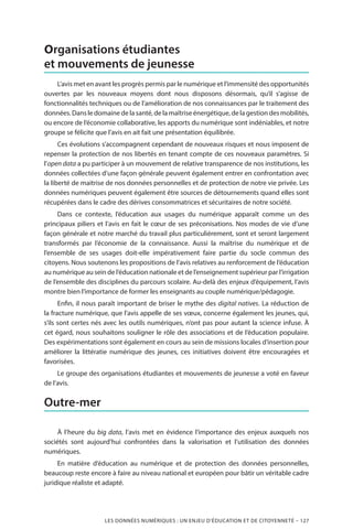 LES DONNÉES NUMÉRIQUES : UN ENJEU D’ÉDUCATION ET DE CITOYENNETÉ – 127
Organisations étudiantes
et mouvements de jeunesse
L’avis met en avant les progrès permis par le numérique et l’immensité des opportunités
ouvertes par les nouveaux moyens dont nous disposons désormais, qu’il s’agisse de
fonctionnalités techniques ou de l’amélioration de nos connaissances par le traitement des
données. Dans le domaine de la santé, de la maîtrise énergétique, de la gestion des mobilités,
ou encore de l’économie collaborative, les apports du numérique sont indéniables, et notre
groupe se félicite que l’avis en ait fait une présentation équilibrée.
Ces évolutions s’accompagnent cependant de nouveaux risques et nous imposent de
repenser la protection de nos libertés en tenant compte de ces nouveaux paramètres. Si
l’open data a pu participer à un mouvement de relative transparence de nos institutions, les
données collectées d’une façon générale peuvent également entrer en confrontation avec
la liberté de maitrise de nos données personnelles et de protection de notre vie privée. Les
données numériques peuvent également être sources de détournements quand elles sont
récupérées dans le cadre des dérives consommatrices et sécuritaires de notre société.
Dans ce contexte, l’éducation aux usages du numérique apparaît comme un des
principaux piliers et l’avis en fait le cœur de ses préconisations. Nos modes de vie d’une
façon générale et notre marché du travail plus particulièrement, sont et seront largement
transformés par l’économie de la connaissance. Aussi la maîtrise du numérique et de
l’ensemble de ses usages doit-elle impérativement faire partie du socle commun des
citoyens. Nous soutenons les propositions de l’avis relatives au renforcement de l’éducation
au numérique au sein de l’éducation nationale et de l’enseignement supérieur par l’irrigation
de l’ensemble des disciplines du parcours scolaire. Au-delà des enjeux d’équipement, l’avis
montre bien l’importance de former les enseignants au couple numérique/pédagogie.
Enfin, il nous paraît important de briser le mythe des digital natives. La réduction de
la fracture numérique, que l’avis appelle de ses vœux, concerne également les jeunes, qui,
s’ils sont certes nés avec les outils numériques, n’ont pas pour autant la science infuse. À
cet égard, nous souhaitons souligner le rôle des associations et de l’éducation populaire.
Des expérimentations sont également en cours au sein de missions locales d’insertion pour
améliorer la littératie numérique des jeunes, ces initiatives doivent être encouragées et
favorisées.
Le groupe des organisations étudiantes et mouvements de jeunesse a voté en faveur
de l’avis.
Outre-mer
À l’heure du big data, l’avis met en évidence l’importance des enjeux auxquels nos
sociétés sont aujourd’hui confrontées dans la valorisation et l’utilisation des données
numériques.
En matière d’éducation au numérique et de protection des données personnelles,
beaucoup reste encore à faire au niveau national et européen pour bâtir un véritable cadre
juridique réaliste et adapté.
 