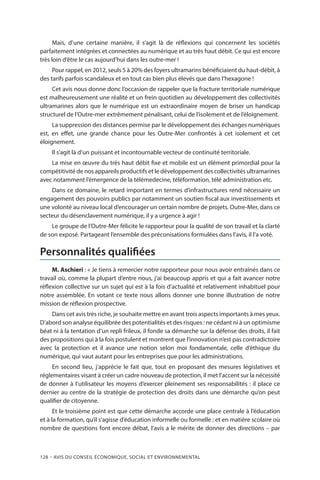 128 – Avis DU CONSEIL ÉCONOMIQUE, SOCIAL ET ENVIRONNEMENTAL
Mais, d’une certaine manière, il s’agit là de réflexions qui concernent les sociétés
parfaitement intégrées et connectées au numérique et au très haut débit. Ce qui est encore
très loin d’être le cas aujourd’hui dans les outre-mer !
Pour rappel, en 2012, seuls 5 à 20% des foyers ultramarins bénéficiaient du haut-débit, à
des tarifs parfois scandaleux et en tout cas bien plus élevés que dans l’hexagone !
Cet avis nous donne donc l’occasion de rappeler que la fracture territoriale numérique
est malheureusement une réalité et un frein quotidien au développement des collectivités
ultramarines alors que le numérique est un extraordinaire moyen de briser un handicap
structurel de l’Outre-mer extrêmement pénalisant, celui de l’isolement et de l’éloignement.
La suppression des distances permise par le développement des échanges numériques
est, en effet, une grande chance pour les Outre-Mer confrontés à cet isolement et cet
éloignement.
Il s’agit là d’un puissant et incontournable vecteur de continuité territoriale.
La mise en œuvre du très haut débit fixe et mobile est un élément primordial pour la
compétitivité de nos appareils productifs et le développement des collectivités ultramarines
avec notamment l’émergence de la télémedecine, téléformation, télé administration etc.
Dans ce domaine, le retard important en termes d’infrastructures rend nécessaire un
engagement des pouvoirs publics par notamment un soutien fiscal aux investissements et
une volonté au niveau local d’encourager un certain nombre de projets. Outre-Mer, dans ce
secteur du désenclavement numérique, il y a urgence à agir !
Le groupe de l’Outre-Mer félicite le rapporteur pour la qualité de son travail et la clarté
de son exposé. Partageant l’ensemble des préconisations formulées dans l’avis, il l’a voté.
Personnalités qualifiées
M. Aschieri : « Je tiens à remercier notre rapporteur pour nous avoir entraînés dans ce
travail où, comme la plupart d’entre nous, j’ai beaucoup appris et qui a fait avancer notre
réflexion collective sur un sujet qui est à la fois d’actualité et relativement inhabituel pour
notre assemblée. En votant ce texte nous allons donner une bonne illustration de notre
mission de réflexion prospective.
Dans cet avis très riche, je souhaite mettre en avant trois aspects importants à mes yeux.
D’abord son analyse équilibrée des potentialités et des risques : ne cédant ni à un optimisme
béat ni à la tentation d’un repli frileux, il fonde sa démarche sur la défense des droits, il fait
des propositions qui à la fois postulent et montrent que l’innovation n’est pas contradictoire
avec la protection et il avance une notion selon moi fondamentale, celle d’éthique du
numérique, qui vaut autant pour les entreprises que pour les administrations.
En second lieu, j’apprécie le fait que, tout en proposant des mesures législatives et
réglementaires visant à créer un cadre nouveau de protection, il met l’accent sur la nécessité
de donner à l’utilisateur les moyens d’exercer pleinement ses responsabilités : il place ce
dernier au centre de la stratégie de protection des droits dans une démarche qu’on peut
qualifier de citoyenne.
Et le troisième point est que cette démarche accorde une place centrale à l’éducation
et à la formation, qu’il s’agisse d’éducation informelle ou formelle ; et en matière scolaire où
nombre de questions font encore débat, l’avis a le mérite de donner des directions – par
 