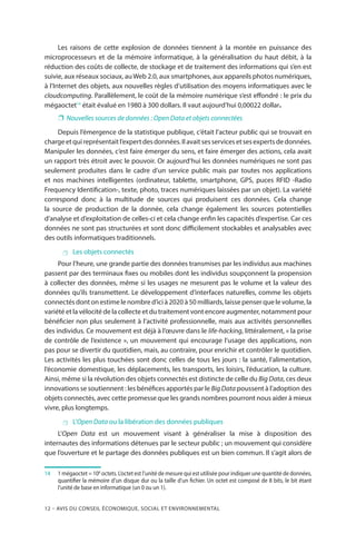 12 – Avis DU CONSEIL ÉCONOMIQUE, SOCIAL ET ENVIRONNEMENTAL
Les raisons de cette explosion de données tiennent à la montée en puissance des
microprocesseurs et de la mémoire informatique, à la généralisation du haut débit, à la
réduction des coûts de collecte, de stockage et de traitement des informations qui s’en est
suivie, aux réseaux sociaux, auWeb 2.0, aux smartphones, aux appareils photos numériques,
à l’Internet des objets, aux nouvelles règles d’utilisation des moyens informatiques avec le
cloudcomputing. Parallèlement, le coût de la mémoire numérique s’est effondré : le prix du
mégaoctet14
était évalué en 1980 à 300 dollars. Il vaut aujourd’hui 0,00022 dollar.
❐❐ Nouvelles sources de données : Open Data et objets connectées
Depuis l’émergence de la statistique publique, c’était l’acteur public qui se trouvait en
chargeetquireprésentaitl’expertdesdonnées.Ilavaitsesservicesetsesexpertsdedonnées.
Manipuler les données, c’est faire émerger du sens, et faire émerger des actions, cela avait
un rapport très étroit avec le pouvoir. Or aujourd’hui les données numériques ne sont pas
seulement produites dans le cadre d’un service public mais par toutes nos applications
et nos machines intelligentes (ordinateur, tablette, smartphone, GPS, puces RFID -Radio
Frequency Identification-, texte, photo, traces numériques laissées par un objet). La variété
correspond donc à la multitude de sources qui produisent ces données. Cela change
la source de production de la donnée, cela change également les sources potentielles
d’analyse et d’exploitation de celles-ci et cela change enfin les capacités d’expertise. Car ces
données ne sont pas structurées et sont donc difficilement stockables et analysables avec
des outils informatiques traditionnels.
 Les objets connectés
Pour l’heure, une grande partie des données transmises par les individus aux machines
passent par des terminaux fixes ou mobiles dont les individus soupçonnent la propension
à collecter des données, même si les usages ne mesurent pas le volume et la valeur des
données qu’ils transmettent. Le développement d’interfaces naturelles, comme les objets
connectés dont on estime le nombre d’ici à 2020 à 50 milliards, laisse penser que le volume, la
variété et la vélocité de la collecte et du traitement vont encore augmenter, notamment pour
bénéficier non plus seulement à l’activité professionnelle, mais aux activités personnelles
des individus. Ce mouvement est déjà à l’œuvre dans le life-hacking, littéralement, « la prise
de contrôle de l’existence », un mouvement qui encourage l’usage des applications, non
pas pour se divertir du quotidien, mais, au contraire, pour enrichir et contrôler le quotidien.
Les activités les plus touchées sont donc celles de tous les jours : la santé, l’alimentation,
l’économie domestique, les déplacements, les transports, les loisirs, l’éducation, la culture.
Ainsi, même si la révolution des objets connectés est distincte de celle du Big Data, ces deux
innovations se soutiennent : les bénéfices apportés par le BigData poussent à l’adoption des
objets connectés, avec cette promesse que les grands nombres pourront nous aider à mieux
vivre, plus longtemps.
 L’Open Data ou la libération des données publiques
L’Open Data est un mouvement visant à généraliser la mise à disposition des
internautes des informations détenues par le secteur public ; un mouvement qui considère
que l’ouverture et le partage des données publiques est un bien commun. Il s’agit alors de
14		1 mégaoctet = 106
octets. L’octet est l’unité de mesure qui est utilisée pour indiquer une quantité de données,
quantifier la mémoire d’un disque dur ou la taille d’un fichier. Un octet est composé de 8 bits, le bit étant
l’unité de base en informatique (un 0 ou un 1).
 