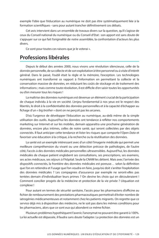 LES DONNÉES NUMÉRIQUES : UN ENJEU D’ÉDUCATION ET DE CITOYENNETÉ – 129
exemple l’idée que l’éducation au numérique ne doit pas être systématiquement liée à la
formation scientifiques - sans pour autant trancher définitivement ces débats.
Cet avis intervient dans un ensemble de travaux divers sur la question, qu’il s’agisse de
ceux du Conseil national du numérique ou du Conseil d’Etat : son apport est sans doute de
s’appuyer sur ce qui fait l’originalité de notre assemblée, la confrontation d’acteurs les plus
divers.
Ce sont pour toutes ces raisons que je le voterai ».
Professions libérales
Depuis le début des années 2000, nous vivons une révolution silencieuse, celle de la
donnéepersonnelle,desacollecteetdesonexploitationàtitrepersonnelouàviséed’intérêt
général. Dans le passé, l’oubli était la règle et la mémoire, l’exception. Les technologies
numériques ont transformé ce rapport à l’information en permettant la collecte et la
conservation massive de données, en réduisant les coûts de stockage et de traitement des
informations ; mais comme toute révolution, il est difficile d’en saisir toutes les opportunités
ou d’en mesurer tous les risques !
La maîtrise des données numériques est devenue un élément crucial de la participation
de chaque individu à la vie en société. L’enjeu fondamental à nos yeux est le respect des
libertés, le droit à la confidentialité des données personnelles et à la capacité d’échapper au
fichage d’un « big brother » dont on ne perçoit pas les arcanes.
D’où l’urgence de développer l’éducation au numérique, au-delà même de la simple
utilisation des outils. Aujourd’hui les données ont tendance à refléter nos comportements
marketing sur Internet et sur les mobiles, demain apparaîtra une prochaine génération de
données, encore plus intimes, celles de notre santé, qui seront collectées par des objets
connectés. Il faut anticiper cette tendance et lister les risques que comporte l’Open Data et
favoriser une éducation à la critique, à la recherche ou la réutilisation des données.
La santé est un exemple intéressant avec d’un côté l’imagerie médicale qui permet une
meilleure compréhension du vivant ou une détection précoce de pathologies, de l’autre
côté, l’accès à des données médicales personnelles ultrasensibles. Aujourd’hui, les données
médicales de chaque patient englobent ses consultations, ses prescriptions, ses examens,
ses actes médicaux, ses séjours à l’hôpital. Seule la CNAM les détient. Mais avec l’arrivée des
dispositifs connectés, la frontière des données médicales est poreuse… selon la définition
que l’on en retiendra et l’usage que l’on voudra en faire, jusqu’où doit s’arrêter l’exploitation
des données médicales  ? Les compagnies d’assurance par exemple ne seront-elles pas
tentées demain d’individualiser leurs primes ? On devine les choix qui en découleraient !
Comment concilier progrès de la médecine et protection de la vie privée ? L’équation est
complexe !
Pour autant en termes de sécurité sanitaire, l’accès pour les pharmaciens d’officine au
fichier de remboursement des prestations pharmaceutiques permettrait d’éviter nombre de
iatrogénies médicamenteuses et notamment chez les patients migrants. On regrette que ce
service déjà mis à disposition des médecins, ne le soit pas dans les mêmes conditions pour
les pharmaciens, alors que ce sont eux qui abondent ce même fichier.
Plusieurs problèmes hypothèquent l’avenir, l’anonymat ne pouvant être garanti à 100%.
La loi actuelle est dépassée, il faudra sans doute l’adapter. La protection des données est un
 