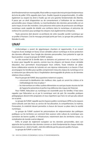 130 – Avis DU CONSEIL ÉCONOMIQUE, SOCIAL ET ENVIRONNEMENTAL
droitfondamentalnonmonnayable,ilfautveilleraurespectdestroisprincipesfondamentaux
de la loi de juillet 1978, rappelés dans l’avis : finalité, loyauté et proportionnalité... Et veiller
également au respect du droit à l’oubli, qui est une garantie fondamentale des libertés.
Il passe par un droit d’opposition ou de consentement à l’utilisation de ses données
personnelles pour chaque individu. La marchandisation des données personnelles est un
autre risque, et non des moindres. L’avis préconise entre autres de promouvoir une éthique
numérique seule capable de rétablir une confiance dans le numérique, et préconise de
renforcer les sanctions pour protéger les citoyens mais également les entreprises.
Toute personne doit devenir co-architecte de cette nouvelle société numérique qui
se profile à l’horizon. C’est le message principal porté par l’avis. Le groupe des professions
libérales l’a voté.
UNAF
L’informatique a ouvert de gigantesques chantiers et opportunités. Il  en ressort
l’urgence d’une stratégie en faveur d’une véritable culture numérique et d’une protection
des données efficiente. Sous l’angle des données personnelles, l’avis présente le sujet de
façon positive : ce que le groupe de l’UNAF souligne.
Le rôle essentiel de la famille dans ce domaine est justement mis en lumière. C’est
la raison pour laquelle les parents, comme tous les citoyens ont besoin d’une véritable
éducation, leur permettant d’accompagner leurs enfants. Toute initiative de plate-
forme collaborative assortie de tutoriels est une réponse intéressante à ce besoin. Il faut
accompagner les familles pour qu’elles comprennent mieux les enjeux du numérique et ne
se retrouvent pas démunies face à l’exploitation dommageable de photos ou de données
relatives à leurs enfants.
Pour le groupe de l’UNAF, deux questions restent en suspens.
–– concernant la labellisation des meilleurs sites, quels en seront les critères et la
méthodologie de mise en place ?
–– les interventions en milieu scolaire élémentaire ne sont pas toutes réussies du fait
de l’approche préventive et parfois trop défensive des risques de l’Internet.
Pour l’UNAF, l’éducation au numérique est essentielle pour les familles. Il  faut donc
rappeler que l’éducation au et par le numérique vont de pair. De nouvelles pratiques
pédagogiques doivent être proposées et nous regrettons que l’avis ne soit pas plus abouti
sur ce point.
Le groupe de l’UNAF rappelle que les Espaces publics numériques (EPN) ou les espaces
socio-culturels sont des lieux au service de l’acculturation, la compréhension, la maitrise,
l’innovation, la créativité devant permettre à chacun de trouver sa place dans la société
numérique.
Le groupe de l’UNAF soutient les préconisations de redynamisation des politiques
publiques sur les territoires car comment faire avancer cette culture du numérique sans
connexion de bonne qualité, ni infrastructure, notamment dans les territoires ruraux. La
revitalisation de monde rural en dépend.
Enfin, le projet de règlement européen sur les données personnelles, dans son
approche de la protection des données comme un droit fondamental de chaque individu
reconnaissant un « droit à l’oubli », doit être défendu par les pouvoirs publics français.
Le groupe de l’UNAF a voté l’avis.
 