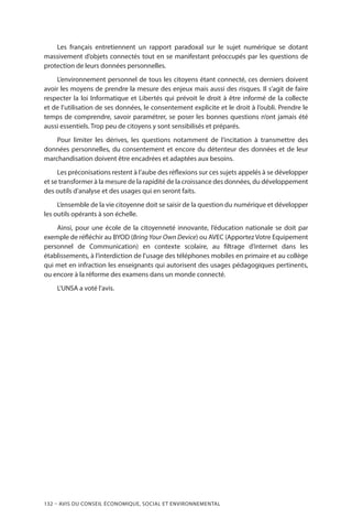 132 – Avis DU CONSEIL ÉCONOMIQUE, SOCIAL ET ENVIRONNEMENTAL
Les français entretiennent un rapport paradoxal sur le sujet numérique se dotant
massivement d’objets connectés tout en se manifestant préoccupés par les questions de
protection de leurs données personnelles.
L’environnement personnel de tous les citoyens étant connecté, ces derniers doivent
avoir les moyens de prendre la mesure des enjeux mais aussi des risques. Il s’agit de faire
respecter la loi Informatique et Libertés qui prévoit le droit à être informé de la collecte
et de l’utilisation de ses données, le consentement explicite et le droit à l’oubli. Prendre le
temps de comprendre, savoir paramétrer, se poser les bonnes questions n’ont jamais été
aussi essentiels. Trop peu de citoyens y sont sensibilisés et préparés.
Pour limiter les dérives, les questions notamment de l’incitation à transmettre des
données personnelles, du consentement et encore du détenteur des données et de leur
marchandisation doivent être encadrées et adaptées aux besoins.
Les préconisations restent à l’aube des réflexions sur ces sujets appelés à se développer
et se transformer à la mesure de la rapidité de la croissance des données, du développement
des outils d’analyse et des usages qui en seront faits.
L’ensemble de la vie citoyenne doit se saisir de la question du numérique et développer
les outils opérants à son échelle.
Ainsi, pour une école de la citoyenneté innovante, l’éducation nationale se doit par
exemple de réfléchir au BYOD (Bring Your Own Device) ou AVEC (Apportez Votre Equipement
personnel de Communication) en contexte scolaire, au filtrage d’internet dans les
établissements, à l’interdiction de l’usage des téléphones mobiles en primaire et au collège
qui met en infraction les enseignants qui autorisent des usages pédagogiques pertinents,
ou encore à la réforme des examens dans un monde connecté.
L’UNSA a voté l’avis.
 