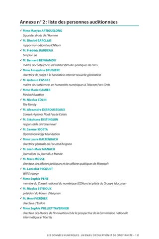 LES DONNÉES NUMÉRIQUES : UN ENJEU D’ÉDUCATION ET DE CITOYENNETÉ – 137
Annexe n° 2 : liste des personnes auditionnées
33 Mme Maryse ARTIGUELONG
Ligue des droits de l’Homme
33 M. Dimitri BARCLAIS
rapporteur-adjoint au CNNum
33 M. Frédéric BARDEAU
Simplon.co
33 M. Bernard BENHAMOU
maître de conférences à l’Institut d’études politiques de Paris
33 Mme Amandine BRUGIERE
directrice de projet à la Fondation internet nouvelle génération
33 M. Antonio CASILLI
maître de conférences en humanités numériques à Telecom Paris Tech
33 Mme Marie CAMIER
Media éducation
33 M. Nicolas COLIN
The Family
33 M. Alexandre DESROUSSEAUX
Conseil régional Nord Pas de Calais
33 M. Stéphane DISTINGUIN
responsable de Fabernovel
33 M. Samuel GOETA
Open Knowledge Foundation
33 Mme Laure KALTENBACH
directrice générale du Forum d’Avignon
33 M. Jean-Marc MANACH
journaliste au journal Le Monde
33 M. Marc MOSSE
directeur des affaires juridiques et des affaires publiques de Microsoft
33 M. Lancelot PECQUET
Will Strategy
33 Mme Sophie PENE
membre du Conseil national du numérique (CCNum) et pilote du Groupe éducation
33 M. Nicolas SEYDOUX
président du Forum d’Avignon
33 M. Henri VERDIER
directeur d’Etalab
33 Mme Sophie VULLIET-TAVERNIER
directeur des études, de l’innovation et de la prospective de la Commission nationale
informatique et libertés
 