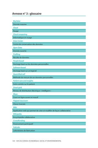 138 – Avis DU CONSEIL ÉCONOMIQUE, SOCIAL ET ENVIRONNEMENTAL
Annexe n° 3 : glossaire
Big Data
Donnée massive
Cloud
Nuage
Cloud computing
Informatique en nuage
Data Center
Centre de conservation des données
Open Data
Donnée ouverte
Profiling
Récolte de données
People based
Stockage basé sur les données personnelles
Software based
Stockage basé sur un logiciel
Quantified self
Méthode de mesure de ses données personnelles
Patient care and insights
Soins centrés sur le patient
Smart grid
Réseau de distribution électrique « intelligent »
Mooc
Cours en ligne ouvert et massif
Flipped classroom
Classe inversée
Wiki
Application web qui permet de créer et modifier de façon collaborative
Wikipedia
Encyclopédie collaborative
Crowdfunding
Financement participatif
FabLabs
Laboratoires de fabrication
 