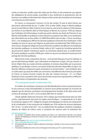 LES DONNÉES NUMÉRIQUES : UN ENJEU D’ÉDUCATION ET DE CITOYENNETÉ – 13
rendre ces données, qu’elles aient été créées par des États ou des entreprises qui opèrent
des délégations de service public, accessibles à tous, facilement et gratuitement, afin de
favoriser une meilleure information des citoyens et de susciter des innovations économiques
sur la base de ces informations.
En France, ce mouvement s’amorce à la fin des années 70 avec le droit d’accès aux
documents administratifs (loi du 17 juillet 1978, loi dite CADA), érigé en liberté publique
par le Conseil d’État en 2002. Cette loi s’inscrit dans la suite de la loi relative à l’informatique,
aux fichiers et aux libertés (dite loi Informatique et libertés du 6 janvier 1978) qui dispose
que l’utilisation de l’informatique ne doit pas porter atteinte aux droits de l’homme et aux
libertés individuelles et publiques et de la directive européenne de 2003 sur la réutilisation
des informations du secteur public. En 2008 l’État définit, dans le plan « France numérique
2012 », une stratégie pour diffuser les données publiques et favoriser leur réutilisation. Cette
stratégie est mise en œuvre par l’Agence du patrimoine immatériel de l’État (APIE) qui est,
entre autres, chargée de rédiger les licences fixant les conditions de diffusion et d’utilisation
des données publiques. La mission Etalab, créée en 2011 auprès du Secrétariat général du
gouvernement (placée maintenant auprès du Secrétariat général pour la modernisation
de l’action publique) succède à l’APIE pour mettre en œuvre concrètement l’ouverture et le
partage des données publiques.
Récemment mises à disposition de tous - via le portail data.gouv.fr qui les héberge et
qui est administré par Etalab - pour information et traitement, l’usage a fini par réserver ce
terme d’Open Data aux seules données produites et rendues disponibles par la puissance
publique, ce qui désigne, à terme, une partie limitée des données disponibles en ligne. Ces
données diffusées uniquement après autorisation et anonymisation15
sont réutilisées dans
un cadre précis qui peut être défini par une licence. Actuellement deux licences principales
en France, la Licence Ouverte (inspiré de celui des Creative Commons - CC -) et l’Open
DatabaseLicence, encadrent cette source de données et permet la reproduction, la diffusion,
la transformation et l’exploitation des données.
❐❐ Le stockage des données : les data centers (DC)
En matière de numérique, le processus de dématérialisation renvoie couramment pour
le sens commun à celui d’immatérialité. Le cloud en est le parfait exemple. Or, il est bon de
rappeler que les données numériques sont physiquement stockées. Et les data centers sont
ces lieux de stockage. En 2011, on en compte 2087 dans le monde.16
L’étude globale Datacenter Dynamics 2012 indique que l’investissement dans les data
centers, majoritairement situé dans les régions Asie-Pacifique17
, a augmenté de 22 % dans
le monde par rapport à 2011. Malgré les progrès technologiques en termes de compression
et de virtualisation, il sera nécessaire de multiplier par 10 le nombre de serveurs physiques
d’ici 10 ans.18
Le data center (DC)19
est un emplacement de quelques centaines à quelques
dizaines de milliers de mètres carrés. Il comporte des serveurs pour le traitement des
15		Ces données susceptibles d’être rendues publiques par l’État ou les collectivités territoriales sont d’abord
d’ordres démographique, territorial ou financier mais, selon chaque administration, elles peuvent être très
différentes
16		Fabrice Coquio in http://pro.01net.com/editorial/605472/
17		http://www.globalsecuritymag.fr
18		Christophe Brasseur, Enjeux et usages du Big Data, technologies, méthodes et mise en œuvre, Lavoisier, Hermès
Science, 2013.
19		Présentation détaillée dans Data center et Développement Durable, juin 2011, Syntec Numérique.
 