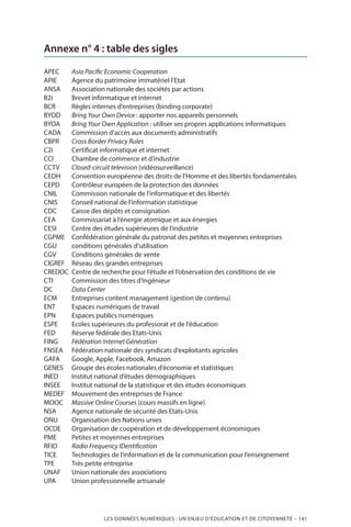 LES DONNÉES NUMÉRIQUES : UN ENJEU D’ÉDUCATION ET DE CITOYENNETÉ – 141
Annexe n° 4 : table des sigles
APEC	 Asia Pacific Economic Cooperation
APIE	 Agence du patrimoine immatériel l’Etat
ANSA	 Association nationale des sociétés par actions
B2i	 Brevet informatique et internet
BCR	Règles internes d’entreprises (binding corporate)
BYOD	 Bring Your Own Device : apporter nos appareils personnels
BYOA	 Bring Your Own Application : utiliser ses propres applications informatiques
CADA	 Commission d’accès aux documents administratifs
CBPR	 Cross Border Privacy Rules
C2i	 Certificat informatique et internet
CCI	 Chambre de commerce et d’industrie
CCTV	 Closed-circuit television (vidéosurveillance)
CEDH	 Convention européenne des droits de l’Homme et des libertés fondamentales
CEPD	 Contrôleur européen de la protection des données
CNIL	 Commission nationale de l’informatique et des libertés
CNIS	 Conseil national de l’information statistique
CDC	 Caisse des dépôts et consignation
CEA	 Commissariat à l’énergie atomique et aux énergies
CESI	 Centre des études supérieures de l’industrie
CGPME	 Confédération générale du patronat des petites et moyennes entreprises
CGU	 conditions générales d’utilisation
CGV	 Conditions générales de vente
CIGREF	Réseau des grandes entreprises
CREDOC	 Centre de recherche pour l’étude et l’observation des conditions de vie
CTI	 Commission des titres d’ingénieur
DC	 Data Center
ECM	 Entreprises content management (gestion de contenu)
ENT	 Espaces numériques de travail
EPN	 Espaces publics numériques
ESPE	 Ecoles supérieures du professorat et de l’éducation
FED	Réserve fédérale des Etats-Unis
FING	 Fédération Internet Génération
FNSEA	 Fédération nationale des syndicats d’exploitants agricoles
GAFA	 Google, Apple, Facebook, Amazon
GENES	 Groupe des écoles nationales d’économie et statistiques
INED	Institut national d’études démographiques
INSEE	Institut national de la statistique et des études économiques
MEDEF	 Mouvement des entreprises de France
MOOC	 Massive Online Courses (cours massifs en ligne)
NSA	 Agence nationale de sécurité des Etats-Unis
ONU	Organisation des Nations unies
OCDE	Organisation de coopération et de développement économiques
PME	 Petites et moyennes entreprises
RFID	 Radio Frequency IDentification
TICE	Technologies de l’information et de la communication pour l’enseignement
TPE	Très petite entreprise
UNAF	Union nationale des associations
UPA	Union professionnelle artisanale
 