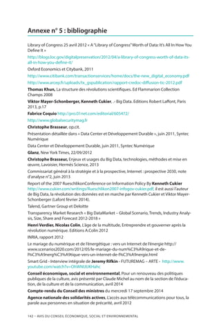 142 – Avis DU CONSEIL ÉCONOMIQUE, SOCIAL ET ENVIRONNEMENTAL
Annexe n° 5 : bibliographie
Library of Congress 25 avril 2012 « A“Library of Congress”Worth of Data: It’s All In How You
Define It »
http://blogs.loc.gov/digitalpreservation/2012/04/a-library-of-congress-worth-of-data-its-
all-in-how-you-define-it/
Oxford Economics et Citybank, 2011
http://www.citibank.com/transactionservices/home/docs/the-new_digital_economy.pdf
http://www.arcep.fr/uploads/tx_gspublication/rapport-credoc-diffusion-tic-2012.pdf
Thomas Khun, La structure des révolutions scientifiques. Ed Flammarion Collection
Champs 2008
Viktor Mayer-Schonberger, Kenneth Cukier, .- Big Data. Editions Robert Laffont, Paris
2013, p.17
Fabrice Coquio http://pro.01net.com/editorial/605472/
http://www.globalsecuritymag.fr
Christophe Brasseur, op.cit.
Présentation détaillée dans « Data Center et Développement Durable », juin 2011, Syntec
Numérique
Data Center et Développement Durable, juin 2011, Syntec Numérique
Glanz, New York Times, 22/09/2012
Christophe Brasseur, Enjeux et usages du Big Data, technologies, méthodes et mise en
œuvre, Lavoisier, Hermès Science, 2013
Commissariat général à la stratégie et à la prospective, Internet : prospective 2030, note
d’analyse n°2, juin 2013
Report of the 2007 RueschlikonConference on Information Policy By Kenneth Cukier
http://www.cukier.com/writings/Rueschlikon2007-infogov-cukier.pdf, il est aussi l’auteur
de Big Data, la révolution des données est en marche par Kenneth Cukier et Viktor Mayer-
Schonberger (Lafont février 2014).
Talend, Gartner Group et Deloitte
Transparency Market Research « Big DataMarket – Global Scenario, Trends, Industry Analy-
sis, Size, Share and Forecast 2012-2018 »
Henri Verdier, Nicolas Colin, L’âge de la multitude, Entreprendre et gouverner après la
révolution numérique. Editions A.Colin 2012
INRIA, rapport 2012
Le mariage du numérique et de l’énergétique : vers un Internet de l’énergie http://
www.scenarios2020.com/2012/05/le-mariage-du-num%C3%A9rique-et-de-
l%C3%A9nerg%C3%A9tique-vers-un-internet-de-l%C3%A9nergie.html
Smart Grid - Interview intégrale de Jeremy Rifkin - FUTUREMAG – ARTE - http://www.
youtube.com/watch?v=OhWNUUKHahc
Conseil économique, social et environnemental, Pour un renouveau des politiques
publiques de la culture, avis présenté par Claude Michel au nom de la section de l’éduca-
tion, de la culture et de la communication, avril 2014
Compte-rendu du Conseil des ministres du mercredi 17 septembre 2014
Agence nationale des solidarités actives, L’accès aux télécommunications pour tous, la
parole aux personnes en situation de précarité, avril 2012
 