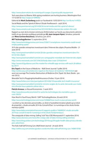 LES DONNÉES NUMÉRIQUES : UN ENJEU D’ÉDUCATION ET DE CITOYENNETÉ – 143
http://www.observatoire-du-numerique.fr/usages-2/grand-public/equipement
Tech executives to Obama: NSA spying revelations are hurting business (Washington Post
17/12/2013) http://wapo.st/1kfMSAZ
Editorial de Mark Zuckerberg posté sur Facebook le 13/03/2014 http://on.fb.me/1nVf2Cc
Social Media and the‘Spiral of Silence’(Etude PewResearch - août 2014)
http://www.pewinternet.org/2014/08/26/social-media-and-the-spiral-of-silence/
http://www.wired.co.uk/news/archive/2014-02/06/tim-berners-lee-reclaim-the-web
Rapport au nom de la mission commune d’information sur l’accès aux documents adminis-
tratifs et aux données publiques présidé par M. Jean-Jacques Hyest, Sénateur, présenté
par Mme Corinne Bouchoux, Sénatrice, juin 2014.
MIT TechnologyReview 15 septembre 2014)
http://www.technologyreview.com/news/530671/smartphone-movements-could-reveal-
empty-parking-spots/
20 % des grandes entreprises investissent dans l’Internet des objets (Proxima Mobile - 21
août 2014)
http://www.proximamobile.fr/article/20-des-grandes-entreprises-investissent-dans-l’in-
ternet-des-objets
http://www.proximamobile.fr/article/une-cartographie-mondiale-de-l’internet-des-objets
http://www.newsweek.com/2013/06/26/body-data-craze-237656.html  
http://research2guidance.com/the-market-for-mhealth-app-services-will-reach-26-billion-
by-2017/
Eric Topol on the Future of Medicine – Wall Street Journal 7 juillet 2014)
http://online.wsj.com/articles/eric-topol-on-the-future-of-medicine-1404765024 voir
aussi son ouvrage The Creative Destruction of Medicine (Eric Topol- Ed. Basic Books - jan-
vier 2012).
Wearable Tech Is PluggingIntoHealthInsurance (Forbes 19 juin 2014)
http://www.forbes.com/sites/parmyolson/2014/06/19/wearable-tech-health-insurance/
http://www.proximamobile.fr/article/le-ministre-anglais-de-la-sante-demande-aux-mede-
cins-d’inciter-leurs-patients-utiliser-des-a
Patrick Arnoux, Le Nouvel Economiste - 5 août 2014
http://www.lenouveleconomiste.fr/e-sante-les-technologies-les-mentalites-pas-en-
core-23635/
How Much Is YourPrivacy Worth ? (MIT TechnologyReview, 26 août 2014)
http://www.technologyreview.com/news/529686/how-much-is-your-privacy-worth
« Le droit sur les données personnelles, un droit à l’autodétermination plutôt qu’un droit
de propriété », étude annuelle 2014 du Conseil d’Etat : Le numérique et les droits fonda-
mentaux (p264)
http://www.ladocumentationfrancaise.fr/rapports-publics/144000541-etude-annuelle-
2014-du-conseil-d-etat-le-numerique-et-les-droits-fondamentaux )
The creepyside of data mining: Selling“sick”lists (CBS Moneywatch11 septembre 2014)
http://www.cbsnews.com/news/the-creepy-side-of-data-mining-selling-sick-lists/
http://www.theguardian.com/technology/2014/aug/29/apple-health-data-privacy-develo-
pers-advertisers
The Feds Stall Self-Driving Cars (Wall Street Journal - 24 août 2014)
http://online.wsj.com/articles/gordon-crovitz-the-feds-stall-self-driving-cars-1408919700
 