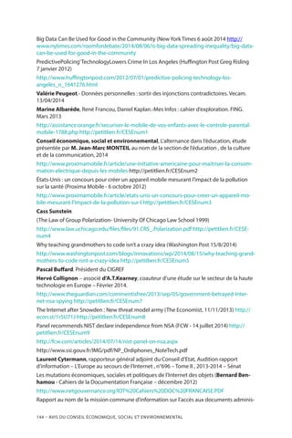 144 – Avis DU CONSEIL ÉCONOMIQUE, SOCIAL ET ENVIRONNEMENTAL
Big Data Can Be Used for Good in the Community (New York Times 6 août 2014 http://
www.nytimes.com/roomfordebate/2014/08/06/is-big-data-spreading-inequality/big-data-
can-be-used-for-good-in-the-community
PredictivePolicing’TechnologyLowers Crime In Los Angeles (Huffington Post Greg Risling
7 janvier 2012)
http://www.huffingtonpost.com/2012/07/01/predictive-policing-technology-los-
angeles_n_1641276.html
Valérie Peugeot.- Données personnelles : sortir des injonctions contradictoires. Vecam.
13/04/2014
Marine Albaréde, René Francou, Daniel Kaplan.-Mes Infos : cahier d’exploration. FING.
Mars 2013
http://assistance.orange.fr/securiser-le-mobile-de-vos-enfants-avec-le-controle-parental-
mobile-1788.php http://petitlien.fr/CESEnum1
Conseil économique, social et environnemental, L’alternance dans l’éducation, étude
présentée par M. Jean-Marc MONTEIL au nom de la section de l’éducation , de la culture
et de la communication, 2014
http://www.proximamobile.fr/article/une-initiative-americaine-pour-maitriser-la-consom-
mation-electrique-depuis-les-mobiles http://petitlien.fr/CESEnum2
États-Unis : un concours pour créer un appareil mobile mesurant l’impact de la pollution
sur la santé (Proxima Mobile - 6 octobre 2012)
http://www.proximamobile.fr/article/etats-unis-un-concours-pour-creer-un-appareil-mo-
bile-mesurant-l’impact-de-la-pollution-sur-l http://petitlien.fr/CESEnum3
Cass Sunstein 
(The Law of Group Polarization- University Of Chicago Law School 1999)
http://www.law.uchicago.edu/files/files/91.CRS_.Polarization.pdf http://petitlien.fr/CESE-
num4
Why teaching grandmothers to code isn’t a crazy idea (Washington Post 15/8/2014)
http://www.washingtonpost.com/blogs/innovations/wp/2014/08/15/why-teaching-grand-
mothers-to-code-isnt-a-crazy-idea http://petitlien.fr/CESEnum5
Pascal Buffard. Président du CIGREF
Hervé Collignon – associé d’A.T.Kearney, coauteur d’une étude sur le secteur de la haute
technologie en Europe – Février 2014.
http://www.theguardian.com/commentisfree/2013/sep/05/government-betrayed-Inter-
net-nsa-spying http://petitlien.fr/CESEnum7
The Internet after Snowden : New threat model army (The Economist, 11/11/2013) http://
econ.st/1r5U71J http://petitlien.fr/CESEnum8
Panel recommends NIST declare independence from NSA (FCW - 14 juillet 2014) http://
petitlien.fr/CESEnum9
http://fcw.com/articles/2014/07/14/nist-panel-on-nsa.aspx
http://www.ssi.gouv.fr/IMG/pdf/NP_Ordiphones_NoteTech.pdf
Laurent Cytermann, rapporteur général adjoint du Conseil d’Etat, Audition rapport
d’information – L’Europe au secours de l’Internet , n°696 – Tome II , 2013-2014 – Sénat
Les mutations économiques, sociales et politiques de l’Internet des objets (Bernard Ben-
hamou - Cahiers de la Documentation Française – décembre 2012)
http://www.netgouvernance.org/IOT%20Cahiers%20DOC%20FRANCAISE.PDF
Rapport au nom de la mission commune d’information sur l’accès aux documents adminis-
 