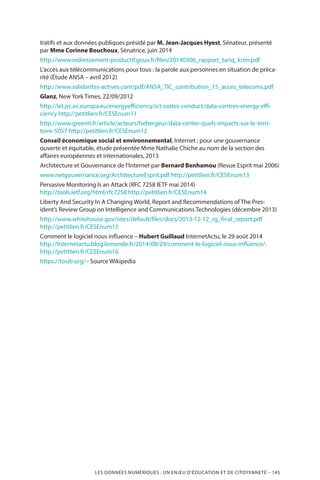 LES DONNÉES NUMÉRIQUES : UN ENJEU D’ÉDUCATION ET DE CITOYENNETÉ – 145
tratifs et aux données publiques présidé par M. Jean-Jacques Hyest, Sénateur, présenté
par Mme Corinne Bouchoux, Sénatrice, juin 2014
http://www.redressement-productif.gouv.fr/files/20140306_rapport_tariq_krim.pdf
L’accès aux télécommunications pour tous : la parole aux personnes en situation de préca-
rité (Étude ANSA – avril 2012)
http://www.solidarites-actives.com/pdf/ANSA_TIC_contribution_15_acces_telecoms.pdf
Glanz, New York Times, 22/09/2012
http://iet.jrc.ec.europa.eu/energyefficiency/ict-codes-conduct/data-centres-energy-effi-
ciency http://petitlien.fr/CESEnum11
http://www.greenit.fr/article/acteurs/hebergeur/data-center-quels-impacts-sur-le-terri-
toire-5057 http://petitlien.fr/CESEnum12
Conseil économique social et environnemental, Internet : pour une gouvernance
ouverte et équitable, étude présentée Mme Nathalie Chiche au nom de la section des
affaires européennes et internationales, 2013
Architecture et Gouvernance de l’Internet par Bernard Benhamou (Revue Esprit mai 2006)
www.netgouvernance.org/ArchitectureEsprit.pdf http://petitlien.fr/CESEnum13
Pervasive Monitoring Is an Attack (RFC 7258 IETF mai 2014)
http://tools.ietf.org/html/rfc7258 http://petitlien.fr/CESEnum14
Liberty And Security In A Changing World, Report and Recommendations of The Pres-
ident’s Review Group on Intelligence and Communications Technologies (décembre 2013)
http://www.whitehouse.gov/sites/default/files/docs/2013-12-12_rg_final_report.pdf
http://petitlien.fr/CESEnum15
Comment le logiciel nous influence – Hubert Guillaud InternetActu, le 29 août 2014
http://Internetactu.blog.lemonde.fr/2014/08/29/comment-le-logiciel-nous-influence/.
http://petitlien.fr/CESEnum16
https://tosdr.org/ - Source Wikipedia
 