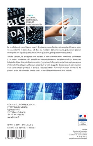 LES AVIS
DU CONSEIL
ÉCONOMIQUE,
SOCIAL ET
ENVIRONNEMENTAL
No
 41115-0001  prix : 25,70 €
ISSN 0767-4538  ISBN 978-2-11-138653-2
CONSEIL ÉCONOMIQUE, SOCIAL
ET ENVIRONNEMENTAL
9, place d’Iéna
75775 Paris Cedex 16
Tél. : 01 44 43 60 00
www.lecese.fr
La révolution du numérique a ouvert de gigantesques chantiers et opportunités dans notre
vie quotidienne et domestique et dans de multiples domaines (santé, prévention, gestion
intelligente des espaces publics, facilitant du quotidien, pratique démocratique etc.).
Tant les citoyens, les entreprises que les États et leurs administrations participent pleinement
à cet univers numérique sans toutefois en mesurer pleinement les opportunités ou les risques
induits.Cedéfautdesensibilisationrenforcel’asymétried’informationentrelesgrandsopérateurs
d’internet et les citoyens-utilisateurs et conduit le CESE à appeler de ses vœux la construction
d’un cadre collectif juridique et éthique à cet écosystème numérique qui soit en mesure de
garantir à tous les acteurs les mêmes droits et une défense effective de leurs libertés.
-:HSMBLB=X][ZXW:
Diffusion
Direction de l’information
légale et administrative
Les éditions des Journaux officiels
tél. : 01 40 15 70 10
www.ladocumentationfrancaise.fr
LES AVIS
DU CONSEIL
ÉCONOMIQUE,
SOCIAL ET
ENVIRONNEMENTAL
Les données numériques :
un enjeu d’éducation
et de citoyenneté
Éric Peres
Janvier 2015
 