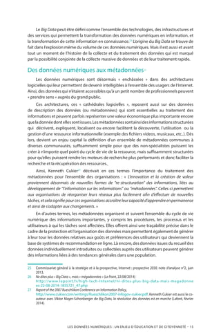 LES DONNÉES NUMÉRIQUES : UN ENJEU D’ÉDUCATION ET DE CITOYENNETÉ – 15
Le Big Data peut être défini comme l’ensemble des technologies, des infrastructures et
des services qui permettent la transformation des données numériques en information, et
la transformation de cette information en connaissance.25
L’origine du Big Data se trouve de
fait dans l’explosion même du volume de ces données numériques. Mais il est aussi et avant
tout un moment de l’histoire de la collecte et du traitement des données qui est marqué
par la possibilité conjointe de la collecte massive de données et de leur traitement rapide.
Des données numériques aux métadonnées26
Les données numériques sont désormais «  enchâssées  » dans des architectures
logicielles qui leur permettent de devenir intelligibles à l’ensemble des usagers de l’Internet.
Ainsi, des données qui n’étaient accessibles qu’à un petit nombre de professionnels peuvent
« prendre sens » auprès du grand public.
Ces architectures, ces «  cathédrales logicielles  », reposent aussi sur des données
de description des données (ou métadonnées) qui sont essentielles au traitement des
informations et peuvent parfois représenter une valeur économique plus importante encore
queladonnéedontellessontissues.Lesmétadonnéessontainsidesinformationsstructurées
qui décrivent, expliquent, localisent ou encore facilitent la découverte, l’utilisation ou la
gestion d’une ressource informationnelle (exemple des fichiers videos, musicaux, etc..). Dès
lors, devient un enjeu capital la définition d’un ensemble de métadonnées communes à
diverses communautés, suffisamment simple pour que des non-spécialistes puissent les
créer à n’importe quel point du cycle de vie de la ressource, mais suffisamment structurées
pour qu’elles puissent rendre les moteurs de recherche plus performants et donc faciliter la
recherche et la récupération des ressources.
Ainsi, Kenneth Cukier27
décrivait en ces termes l’importance du traitement des
métadonnées pour l’ensemble des organisations  : «  L’innovation et la création de valeur
proviennent désormais de nouvelles formes de “re-structuration” des informations, liées au
développement de “l’information sur les informations” ou “métadonnées”. Celles-ci permettent
aux organisations de réorganiser leurs réseaux plus facilement afin d’effectuer de nouvelles
tâches, et cela signifie pour ces organisations accroître leur capacité d’apprendre en permanence
et ainsi de s’adapter aux changements. »
En d’autres termes, les métadonnées organisent et suivent l’ensemble du cycle de vie
numérique des informations importantes, y compris les procédures, les processus et les
utilisateurs à qui les tâches sont affectées. Elles offrent ainsi une traçabilité précise dans le
cadre de la protection et l’organisation des données mais permettent également de générer
à leur tour les données relatives aux goûts et préférences des utilisateurs qui deviennent la
base de systèmes de recommandation en ligne. Là encore, des données issues du recueil des
données individuellement introduites ou collectées auprès des utilisateurs peuvent générer
des informations liées à des tendances générales dans une population.
25		Commissariat général à la stratégie et à la prospective, Internet : prospective 2030, note d’analyse n°2, juin
2013.
26		Ne dites plus « Big Data », mais « mégadonnées » (Le Point, 22/08/2014)
		http://www.lepoint.fr/high-tech-Internet/ni-dites-plus-big-data-mais-megadonne
es-22-08-2014-1855721_47.php
27		Report of the 2007 Rueschlikon Conference on Information Policy,
		http://www.cukier.com/writings/Rueschlikon2007-infogov-cukier.pdf. Kenneth Cukier est aussi le co-
auteur avec Viktor Mayer-Schonberger de Big Data, la révolution des données est en marche (Lafont, février
2014).
 