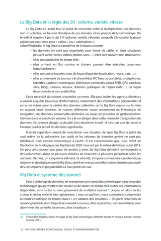 16 – Avis DU CONSEIL ÉCONOMIQUE, SOCIAL ET ENVIRONNEMENTAL
Le Big Data et la règle des 3V : volume, variété, vitesse
Le Big Data est avant tout le point de rencontre entre la multiplication des données
non structurées, les besoins d’analyse de ces données et les progrès de la technologie. On
le définit souvent à partir de 3 V (volume, variété, vélocité), auxquels Christophe Brasseur
adjoint un quatrième pour « valeur » (ou « valorisation »).
Selon Wikipédia, le Big Data se caractérise de la façon suivante:
–– les données n’y sont pas organisées sous forme de tables et leurs structures
peuvent varier (textes, vidéos, photos, sons…) ; elles sont souvent non structurées ;
–– elles sont produites en temps réel ;
–– elles arrivent en flot continu et doivent pouvoir être intégrées quasiment
instantanément ;
–– elles sont méta-taguées, mais de façon disparate (localisation, heure, date…) ;
–– elles proviennent de sources très diversifiées (PC fixes ou portables, smartphones,
tablettes, capteurs numériques, téléviseurs connectés, puces RFID, GPS, caméras,
sites, blogs, réseaux sociaux, données publiques de l’Open Data…), de façon
désordonnée et non prédictible.
Cette nécessité du volume a toutefois un revers. Elle peut inciter les agents collecteurs
à vouloir acquérir beaucoup d’informations, notamment des informations personnelles. Il
en va de même pour la variété des données collectées car le Big Data repose sur la mise
en rapport entre données de natures différentes issues notamment de l’historique de
navigation, des données personnelles déclarées, ou issues de procédés de géolocalisation.
Comme dans le besoin de volume, il y a là un danger dans cette nécessité d’acquisition de
données. Ce premier danger se double d’un deuxième écueil : il n’est pas aisé de savoir à
l’avance quelles seront les données signifiantes.
Il serait cependant erroné de caractériser une situation de type Big Data à partir du
seul critère de la volumétrie. Les outils et les volumes de données gérées ne sont pas
identiques d’un secteur économique à l’autre. Il est vraisemblable que, sous l’effet de
l’évolution technologique, les Big Data de 2020 n’auront pas la même définition qu’en 2013.
On peut ainsi penser que, pour les années à venir, les Big Data devraient correspondre à
des volumétries allant de plusieurs dizaines de téraoctets à plusieurs pétaoctets selon les
secteurs. Dès lors, un cinquième élément, la véracité, s’impose comme une caractéristique
majeure et stratégique pour le BigData, tant il est vrai qu’une information erronée peut avoir
des conséquences préjudiciables à tous points de vue.
Big Data et système décisionnel
Face à ce déluge de données, les entreprises sont conduites à développer sans cesse des
technologies qui permettent de stocker et de traiter en temps réel toutes ces informations
disponibles, structurées ou non, provenant de multiples sources28
. L’enjeu est alors de les
croiser et de les enrichir très rapidement, « avec un seul but : mieux connaître et comprendre
la réalité et anticiper les besoins futurs » en validant des intuitions. « On parle désormais de
modèlesprédictifs,danslesquelsdesvariablesconnues,ditesexplicatives,vontêtreutiliséespour
déterminer des variables inconnues, dites à expliquer. »
28		Christophe Brasseur, Enjeux et usages du Big Data, technologies, méthodes et mise en œuvre, Lavoisier, Hermès
Science, 2013.
 