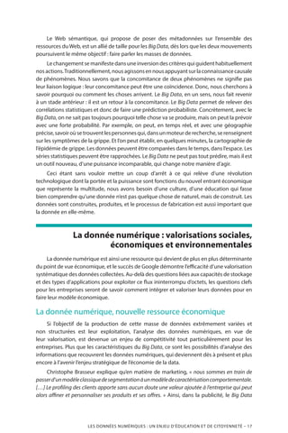 LES DONNÉES NUMÉRIQUES : UN ENJEU D’ÉDUCATION ET DE CITOYENNETÉ – 17
Le Web sémantique, qui propose de poser des métadonnées sur l’ensemble des
ressources du Web, est un allié de taille pour les Big Data, dès lors que les deux mouvements
poursuivent le même objectif : faire parler les masses de données.
Lechangementsemanifestedansuneinversiondescritèresquiguidenthabituellement
nosactions.Traditionnellement,nousagissonsennousappuyantsurlaconnaissancecausale
de phénomènes. Nous savons que la concomitance de deux phénomènes ne signifie pas
leur liaison logique : leur concomitance peut être une coïncidence. Donc, nous cherchons à
savoir pourquoi ou comment les choses arrivent. Le Big Data, en un sens, nous fait revenir
à un stade antérieur : il est un retour à la concomitance. Le Big Data permet de relever des
corrélations statistiques et donc de faire une prédiction probabiliste. Concrètement, avec le
Big Data, on ne sait pas toujours pourquoi telle chose va se produire, mais on peut la prévoir
avec une forte probabilité. Par exemple, on peut, en temps réel, et avec une géographie
précise,savoiroùsetrouventlespersonnesqui,dansunmoteurderecherche,serenseignent
sur les symptômes de la grippe. Et l’on peut établir, en quelques minutes, la cartographie de
l’épidémie de grippe. Les données peuvent être comparées dans le temps, dans l’espace. Les
séries statistiques peuvent être rapprochées. Le Big Data ne peut pas tout prédire, mais il est
un outil nouveau, d’une puissance incomparable, qui change notre manière d’agir.
Ceci étant sans vouloir mettre un coup d’arrêt à ce qui relève d’une révolution
technologique dont la portée et la puissance sont fonctions du nouvel entrant économique
que représente la multitude, nous avons besoin d’une culture, d’une éducation qui fasse
bien comprendre qu’une donnée n’est pas quelque chose de naturel, mais de construit. Les
données sont construites, produites, et le processus de fabrication est aussi important que
la donnée en elle-même.
La donnée numérique : valorisations sociales,
économiques et environnementales
La donnée numérique est ainsi une ressource qui devient de plus en plus déterminante
du point de vue économique, et le succès de Google démontre l’efficacité d’une valorisation
systématique des données collectées. Au-delà des questions liées aux capacités de stockage
et des types d’applications pour exploiter ce flux ininterrompu d’octets, les questions clefs
pour les entreprises seront de savoir comment intégrer et valoriser leurs données pour en
faire leur modèle économique.
La donnée numérique, nouvelle ressource économique
Si l’objectif de la production de cette masse de données extrêmement variées et
non structurées est leur exploitation, l’analyse des données numériques, en vue de
leur valorisation, est devenue un enjeu de compétitivité tout particulièrement pour les
entreprises. Plus que les caractéristiques du Big Data, ce sont les possibilités d’analyse des
informations que recouvrent les données numériques, qui deviennent dès à présent et plus
encore à l’avenir l’enjeu stratégique de l’économie de la data.
Christophe Brasseur explique qu’en matière de marketing, « nous sommes en train de
passerd’unmodèleclassiquedesegmentationàunmodèledecaractérisationcomportementale.
[…] Le profiling des clients apporte sans aucun doute une valeur ajoutée à l’entreprise qui peut
alors affiner et personnaliser ses produits et ses offres. » Ainsi, dans la publicité, le Big Data
 