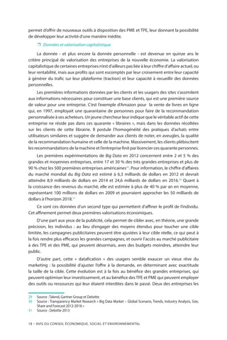 18 – Avis DU CONSEIL ÉCONOMIQUE, SOCIAL ET ENVIRONNEMENTAL
permet d’offrir de nouveaux outils à disposition des PME et TPE, leur donnant la possibilité
de développer leur activité d’une manière inédite.
❐❐ Données et valorisation capitalistique
La donnée - et plus encore la donnée personnelle - est devenue en quinze ans le
critère principal de valorisation des entreprises de la nouvelle économie. La valorisation
capitalistique de certaines entreprises n’est d’ailleurs pas liée à leur chiffre d’affaire actuel, ou
leur rentabilité, mais aux profits qui sont escomptés par leur croisement entre leur capacité
à générer du trafic sur leur plateforme (traction) et leur capacité à recueillir des données
personnelles.
Les premières informations données par les clients et les usagers des sites s’assimilent
aux informations nécessaires pour constituer une base clients, qui est une première source
de valeur pour une entreprise. C’est l’exemple d’Amazon pour la vente de livres en ligne
qui, en 1997, employait une quarantaine de personnes pour faire de la recommandation
personnalisée à ses acheteurs. Un jeune chercheur leur indique que le véritable actif de cette
entreprise ne réside pas dans ces quarante « libraires », mais dans les données récoltées
sur les clients de cette librairie. Il postule l’homogénéité des pratiques d’achats entre
utilisateurs similaires et suggère de demander aux clients de noter, en aveugles, la qualité
de la recommandation humaine et celle de la machine. Massivement, les clients plébiscitent
les recommandations de la machine et l’entreprise finit par licencier ces quarante personnes.
Les premières expérimentations de Big Data en 2012 concernent entre 2 et 5 % des
grandes et moyennes entreprises, entre 17 et 30 % des très grandes entreprises et plus de
90 % chez les 500 premières entreprises américaines29
. Pour information, le chiffre d’affaires
du marché mondial du Big Data est estimé à 6,3 milliards de dollars en 2012 et devrait
atteindre 8,9 milliards de dollars en 2014 et 24,6 milliards de dollars en 2016.30
Quant à
la croissance des revenus du marché, elle est estimée à plus de 40 % par an en moyenne,
représentant 100 millions de dollars en 2009 et pourraient approcher les 50 milliards de
dollars à l’horizon 2018.31
Ce sont ces données d’un second type qui permettent d’affiner le profil de l’individu.
Cet affinement permet deux premières valorisations économiques.
D’une part aux yeux de la publicité, cela permet de cibler avec, en théorie, une grande
précision, les individus  : au lieu d’engager des moyens étendus pour toucher une cible
limitée, les campagnes publicitaires peuvent être ajustées à leur cible réelle, ce qui peut à
la fois rendre plus efficaces les grandes campagnes, et ouvrir l’accès au marché publicitaire
à des TPE et des PME, qui peuvent désormais, aves des budgets moindres, atteindre leur
public.
D’autre part, cette «  datafication  » des usagers semble exaucer un vieux rêve du
marketing  : la possibilité d’ajuster l’offre à la demande, en déterminant avec exactitude
la taille de la cible. Cette évolution est à la fois au bénéfice des grandes entreprises, qui
peuvent optimiser leur investissement, et au bénéfice desTPE et PME qui peuvent employer
des outils ou ressources qui leur étaient interdites dans le passé. Deux des entreprises les
29		Source : Talend, Gartner Group et Deloitte.
30		Source : Transparency Market Research « Big Data Market – Global Scenario, Trends, Industry Analysis, Size,
Share and Forecast 2012-2018 »
31		Source : Deloitte 2013
 