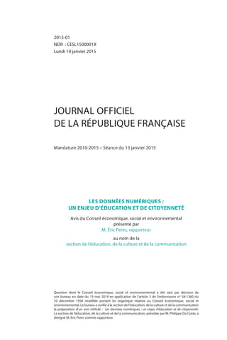 2015-01
NOR  : CESL1500001X
Lundi 19 janvier 2015
JOURNAL OFFICIEL
DE LA RÉPUBLIQUE FRANÇAISE
Mandature 2010-2015 – Séance du 13 janvier 2015
Question dont le Conseil économique, social et environnemental a été saisi par décision de
son bureau en date du 13 mai 2014 en application de l’article 3 de l’ordonnance no
 58-1360 du
29  décembre  1958 modifiée portant loi organique relative au Conseil économique, social et
environnemental. Le bureau a confié à la section de l'éducation, de la culture et de la communication
la préparation d’un avis intitulé : Les données numériques : un enjeu d'éducation et de citoyenneté.
La section de l’éducation, de la culture et de la communication, présidée par M. Philippe Da Costa, a
désigné M. Eric Peres comme rapporteur.
LES DONNÉES NUMÉRIQUES :
UN ENJEU D’ÉDUCATION ET DE CITOYENNETÉ
Avis du Conseil économique, social et environnemental
présenté par
M. Éric Peres, rapporteur
au nom de la
section de l’éducation, de la culture et de la communication
 