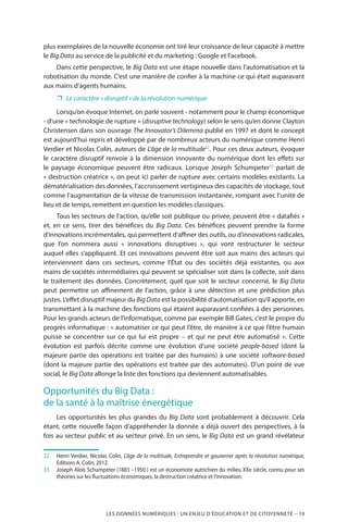 LES DONNÉES NUMÉRIQUES : UN ENJEU D’ÉDUCATION ET DE CITOYENNETÉ – 19
plus exemplaires de la nouvelle économie ont tiré leur croissance de leur capacité à mettre
le Big Data au service de la publicité et du marketing : Google et Facebook.
Dans cette perspective, le Big Data est une étape nouvelle dans l’automatisation et la
robotisation du monde. C’est une manière de confier à la machine ce qui était auparavant
aux mains d’agents humains.
❐❐ Le caractère « disruptif » de la révolution numérique
Lorsqu’on évoque Internet, on parle souvent - notamment pour le champ économique
- d’une « technologie de rupture » (disruptive technology) selon le sens qu’en donne Clayton
Christensen dans son ouvrage The Innovator’s Dilemma publié en 1997 et dont le concept
est aujourd’hui repris et développé par de nombreux acteurs du numérique comme Henri
Verdier et Nicolas Colin, auteurs de L’âge de la multitude32
. Pour ces deux auteurs, évoquer
le caractère disruptif renvoie à la dimension innovante du numérique dont les effets sur
le paysage économique peuvent être radicaux. Lorsque Joseph Schumpeter33
parlait de
« destruction créatrice », on peut ici parler de rupture avec certains modèles existants. La
dématérialisation des données, l’accroissement vertigineux des capacités de stockage, tout
comme l’augmentation de la vitesse de transmission instantanée, rompant avec l’unité de
lieu et de temps, remettent en question les modèles classiques.
Tous les secteurs de l’action, qu’elle soit publique ou privée, peuvent être « datafiés »
et, en ce sens, tirer des bénéfices du Big Data. Ces bénéfices peuvent prendre la forme
d’innovations incrémentales, qui permettent d’affiner des outils, ou d’innovations radicales,
que l’on nommera aussi «  innovations disruptives  », qui vont restructurer le secteur
auquel elles s’appliquent. Et ces innovations peuvent être soit aux mains des acteurs qui
interviennent dans ces secteurs, comme l’État ou des sociétés déjà existantes, ou aux
mains de sociétés intermédiaires qui peuvent se spécialiser soit dans la collecte, soit dans
le traitement des données. Concrètement, quel que soit le secteur concerné, le Big Data
peut permettre un affinement de l’action, grâce à une détection et une prédiction plus
justes. L’effet disruptif majeur du Big Data est la possibilité d’automatisation qu’il apporte, en
transmettant à la machine des fonctions qui étaient auparavant confiées à des personnes.
Pour les grands acteurs de l’informatique, comme par exemple Bill Gates, c’est le propre du
progrès informatique : « automatiser ce qui peut l’être, de manière à ce que l’être humain
puisse se concentrer sur ce qui lui est propre – et qui ne peut être automatisé  ». Cette
évolution est parfois décrite comme une évolution d’une société people-based (dont la
majeure partie des opérations est traitée par des humains) à une société software-based
(dont la majeure partie des opérations est traitée par des automates). D’un point de vue
social, le Big Data allonge la liste des fonctions qui deviennent automatisables.
Opportunités du Big Data :
de la santé à la maîtrise énergétique
Les opportunités les plus grandes du Big Data sont probablement à découvrir. Cela
étant, cette nouvelle façon d’appréhender la donnée a déjà ouvert des perspectives, à la
fois au secteur public et au secteur privé. En un sens, le Big Data est un grand révélateur
32		Henri Verdier, Nicolas Colin, L’âge de la multitude, Entreprendre et gouverner après la révolution numérique,
Editions A. Colin, 2012.
33		Joseph Aloïs Schumpeter (1883 –1950 ) est un économiste autrichien du milieu XXe siècle, connu pour ses
théories sur les fluctuations économiques, la destruction créatrice et l’innovation.
 