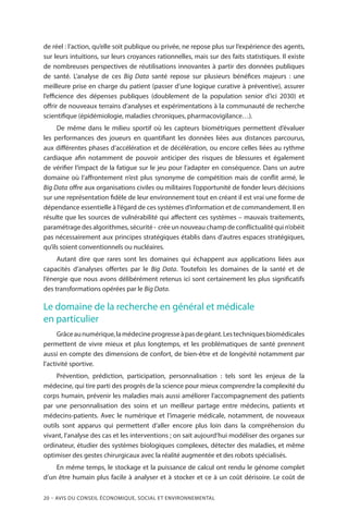 20 – Avis DU CONSEIL ÉCONOMIQUE, SOCIAL ET ENVIRONNEMENTAL
de réel : l’action, qu’elle soit publique ou privée, ne repose plus sur l’expérience des agents,
sur leurs intuitions, sur leurs croyances rationnelles, mais sur des faits statistiques. Il existe
de nombreuses perspectives de réutilisations innovantes à partir des données publiques
de santé. L’analyse de ces Big Data santé repose sur plusieurs bénéfices majeurs  : une
meilleure prise en charge du patient (passer d’une logique curative à préventive), assurer
l’efficience des dépenses publiques (doublement de la population senior d’ici 2030) et
offrir de nouveaux terrains d’analyses et expérimentations à la communauté de recherche
scientifique (épidémiologie, maladies chroniques, pharmacovigilance…).
De même dans le milieu sportif où les capteurs biométriques permettent d’évaluer
les performances des joueurs en quantifiant les données liées aux distances parcourus,
aux différentes phases d’accélération et de décélération, ou encore celles liées au rythme
cardiaque afin notamment de pouvoir anticiper des risques de blessures et également
de vérifier l’impact de la fatigue sur le jeu pour l’adapter en conséquence. Dans un autre
domaine où l’affrontement n’est plus synonyme de compétition mais de conflit armé, le
Big Data offre aux organisations civiles ou militaires l’opportunité de fonder leurs décisions
sur une représentation fidèle de leur environnement tout en créant il est vrai une forme de
dépendance essentielle à l’égard de ces systèmes d’information et de commandement. Il en
résulte que les sources de vulnérabilité qui affectent ces systèmes – mauvais traitements,
paramétrage des algorithmes, sécurité - crée un nouveau champ de conflictualité qui n’obéit
pas nécessairement aux principes stratégiques établis dans d’autres espaces stratégiques,
qu’ils soient conventionnels ou nucléaires.
Autant dire que rares sont les domaines qui échappent aux applications liées aux
capacités d’analyses offertes par le Big Data. Toutefois les domaines de la santé et de
l’énergie que nous avons délibérément retenus ici sont certainement les plus significatifs
des transformations opérées par le Big Data.
Le domaine de la recherche en général et médicale
en particulier
Grâceaunumérique,lamédecineprogresseàpasdegéant.Lestechniquesbiomédicales
permettent de vivre mieux et plus longtemps, et les problématiques de santé prennent
aussi en compte des dimensions de confort, de bien-être et de longévité notamment par
l’activité sportive.
Prévention, prédiction, participation, personnalisation  : tels sont les enjeux de la
médecine, qui tire parti des progrès de la science pour mieux comprendre la complexité du
corps humain, prévenir les maladies mais aussi améliorer l’accompagnement des patients
par une personnalisation des soins et un meilleur partage entre médecins, patients et
médecins-patients. Avec le numérique et l’imagerie médicale, notamment, de nouveaux
outils sont apparus qui permettent d’aller encore plus loin dans la compréhension du
vivant, l’analyse des cas et les interventions ; on sait aujourd’hui modéliser des organes sur
ordinateur, étudier des systèmes biologiques complexes, détecter des maladies, et même
optimiser des gestes chirurgicaux avec la réalité augmentée et des robots spécialisés.
En même temps, le stockage et la puissance de calcul ont rendu le génome complet
d’un être humain plus facile à analyser et à stocker et ce à un coût dérisoire. Le coût de
 