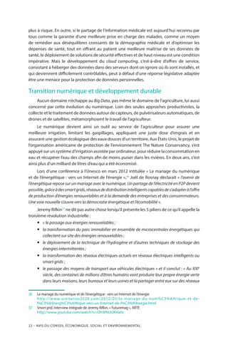 22 – Avis DU CONSEIL ÉCONOMIQUE, SOCIAL ET ENVIRONNEMENTAL
plus à risque. En outre, si le partage de l’information médicale est aujourd’hui reconnu par
tous comme la garantie d’une meilleure prise en charge des malades, comme un moyen
de remédier aux déséquilibres croissants de la démographie médicale et d’optimiser les
dépenses de santé, tout en offrant au patient une meilleure maîtrise de ses données de
santé, le déploiement de solutions de sécurité effectives et de haut niveau est une condition
impérative. Mais le développement du cloud computing, c’est-à-dire d’offres de service,
consistant à héberger des données dans des serveurs dont on ignore où ils sont installés, et
qui deviennent difficilement contrôlables, peut à défaut d’une réponse législative adaptée
être une menace pour la protection de données personnelles.
Transition numérique et développement durable
Aucun domaine n’échappe au Big Data, pas même le domaine de l’agriculture, lui aussi
concerné par cette évolution du numérique. Loin des seules approches productivistes, la
collecte et le traitement de données autour de capteurs, de pulvérisateurs automatiques, de
drones et de satellites, métamorphosent le travail de l’agriculteur.
Le numérique devient ainsi un outil au service de l’agriculteur pour assurer une
meilleure irrigation, limitant les gaspillages, appliquant une juste dose d’engrais et en
assurant une gestion écologique des eaux douces d’un territoire. Aux États-Unis, le projet de
l’organisation américaine de protection de l’environnement The Nature Conservancy, s’est
appuyé sur un système d’irrigation assistée par ordinateur, pour réduire la consommation en
eau et récupérer l’eau des champs afin de moins puiser dans les rivières. En deux ans, c’est
ainsi plus d’un milliard de litres d’eau qui a été économisé.
Lors d’une conférence à l’Unesco en mars 2012 intitulée « Le mariage du numérique
et de l’énergétique : vers un Internet de l’énergie »,36
Joël de Rosnay déclarait « l’avenir de
l’énergétique repose sur un mariage avec le numérique. Un partage de l’électricité en P2P devient
possible,grâceàdessmartgrids,réseauxdedistributionintelligentscapablesdes’adapteràl’offre
de production d’énergies renouvelables et à la demande des entreprises et des consommateurs.
Une voie nouvelle s’ouvre vers la démocratie énergétique et l’écomobilité ».
Jeremy Rifkin37
ne dit pas autre chose lorsqu’il présente les 5 piliers de ce qu’il appelle la
troisième révolution industrielle :
yy « le passage aux énergies renouvelables ;
yy la transformation du parc immobilier en ensemble de microcentrales énergétiques qui
collectent sur site des énergies renouvelables ;
yy le déploiement de la technique de l’hydrogène et d’autres techniques de stockage des
énergies intermittentes ;
yy la transformation des réseaux électriques actuels en réseaux électriques intelligents ou
smart grids ;
yy le passage des moyens de transport aux véhicules électriques » et il conclut : « Au XXIe
siècle, des centaines de millions d’êtres humains vont produire leur propre énergie verte
dans leurs maisons, leurs bureaux et leurs usines et la partager entre eux sur des réseaux
36		Le mariage du numérique et de l’énergétique : vers un Internet de l’énergie
		http://www.scenarios2020.com/2012/05/le-mariage-du-num%C3%A9rique-et-de-
l%C3%A9nerg%C3%A9tique-vers-un-Internet-de-l%C3%A9nergie.html
37		Smart grid, Interview intégrale de Jeremy Rifkin, « Futuremag », ARTE
		http://www.youtube.com/watch?v=OhWNUUKHahc
 