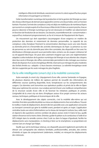 LES DONNÉES NUMÉRIQUES : UN ENJEU D’ÉDUCATION ET DE CITOYENNETÉ – 23
intelligents d’électricité distribuée, exactement comme ils créent aujourd’hui leur propre
information et la partagent sur Internet. »
Cette transformation numérique de la production et de la gestion de l’énergie au cœur
des réseaux électriques de demain peut apparaître comme une douce lubie, voire un horizon
lointain. Pourtant, l’arrivée des compteurs Linky est déjà une réalité pour de nombreux foyers
quiouvrentuncompteauprèsd’unfournisseurd’électricité.Etdansunavenirproche,chacun
pourra s’abonner à l’énergie numérique qui lui est nécessaire et modifier son abonnement
en fonction de l’évolution de ses besoins. Ces besoins, essentiellement de « consommation »
aujourd’hui, évolueront progressivement, au fur et à mesure de l’équipement des foyers.
Un mouvement qui doit cependant s’accompagner d’une exigence en matière de
protection des données et notamment de données personnelles. La capacité de ces
compteurs Linky d’analyser finement la consommation électrique ouvre une voie d’accès
au domicile privé et à l’ensemble des activités domestiques du foyer. La présence ou non
de personnes au sein du domicile peut alors être constatée, des dispositifs en lien avec les
distributeurs d’énergie peuvent aussi permettre dans certains cas de couper à distance tel
ou tel appareil électrique. On peut alors aisément imaginer que sans une réglementation
adaptée à cette évolution de la gestion numérique de l’énergie et aux attentes des citoyens
dans leur accès à l’énergie, des offres commerciales permettent à des ménages aux revenus
élevés de disposer d’un accès énergétique illimité, réservant aux ménages les plus modestes
des forfaits limités ou « adaptés » à leurs besoins minimaux. La sobriété énergétique serait
dès lors supportée par les seuls ménages les plus fragilisés.
De la ville intelligente (smart city) à la mobilité connectée
Autre exemple, la smart city. L’équipement d’une ville, comme Santander en Espagne,
de plusieurs dizaines de milliers de capteurs permet de recueillir des informations de
différentes sources (parking disponible, bruit, température) sur les comportements des
usagers. Ces données sont transmises aux opérateurs publics et privés de la ville en Open
Data pour optimiser les services. Leur analyse permet d’avoir une meilleure compréhension
de la structure sociale d’une ville et de favoriser les initiatives publiques et privées.
L’originalité de la smart city est donc d’impliquer autour d’un projet commun les acteurs
sociaux, techniques, politiques et économiques de la ville.
Avec le développement des objets connectés, c’est la mobilité elle-même qui est
revisitée.Ilestalorspossibledepiloteraumieuxsesdéplacementschezsoietailleurs.Trouver
le meilleur mode de déplacement, devient dès lors possible avec une application consacrée
au transport connecté qui gère la mobilité avant, pendant et après un trajet. L’application
centralise toute une série d’informations sur le réseau de transports (voiture, bus, velib, taxi)
et répond à des questions comme combien de places assises reste-t-il dans le bus, quelle
station d’essence est la moins chère. Orienter, guider le piéton ou le conducteur à l’aide d’un
GPS intégré dans la semelle comme chez E-sole ou dans la bague d’Igoobook, facilite les
déplacements sans manipulation, ni checking à faire sur le smartphone. Le propriétaire est
comme“pris en charge”par l’objet.
Quelle que soit la technique retenue, ces dispositifs peuvent également permettre de
dresser une cartographie des relations familiales, professionnelles, amicales, des centres
d’intérêts et types de comportement (sédentaire, mobile), en retraçant les déplacements
des intéressés.
 