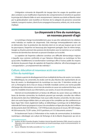 24 – Avis DU CONSEIL ÉCONOMIQUE, SOCIAL ET ENVIRONNEMENTAL
L’intégration croissante de dispositifs de traçage dans les usages du quotidien peut
alors conduire à une modification importante des comportements et remettre en question
le principe de la liberté d’aller et venir anonymement. L’atteinte aux droits et libertés induit
par la géolocalisation varie toutefois en fonction de la catégorie de personne concernée
(salariés, transports routiers, client d’une compagnie d’assurance, enfants, etc.) et du secteur
impliqué.
La citoyenneté à l’ère du numérique,
un nouveau pouvoir d’agir
Le numérique change incontestablement, pour ne pas dire radicalement, les relations
entre individus en matière de citoyenneté. Cela interroge immanquablement notre vie
en démocratie. Avec la production des données dont on ne sait pas toujours qui en sont
les pourvoyeurs, l’expertise est beaucoup plus largement partagée. Dans le même temps,
Google ou d’autres prennent des postures de domination avec la mainmise sur un nombre
immense de données leur donnant un pouvoir d’analyse sur la société.
La captation de l’expertise collective constitue une difficulté démocratique majeure
à laquelle nous sommes confrontés et que l’absence d’éducation au numérique ne fera
qu’accroître. Parallèlement, la transformation numérique offre à l’acteur public les moyens
de donner du pouvoir d’agir, de captation de l’expertise collective afin d’accompagner une
« encapacitation », un empowerment des individus38
.
Culture, éducation et nouveaux accès aux savoirs
à l’ère du numérique
L’histoire a permis le développement d’une multiplicité de lieux de savoirs. Les musées,
les bibliothèques, les universités, les écoles sont les plus illustres des représentants de ces
lieux de savoirs. Le développement du numérique au cours des 15 dernières années, qui
ont vu l’émergence de la mise en réseau à l’échelle mondiale comme une norme possible
d’échanger des informations, est en train de remettre en cause non seulement les lieux, mais
aussi les modalités d’accès aux informations, aux savoirs, et aussi à la connaissance.
Internet est incontestablement un facteur de diffusion du savoir. Grâce aux milliers de
bases de données connectées, les étudiants peuvent par exemple, consulter des millions
de documents dans leur bibliothèque mais aussi celles d’autres universités, lire des revues
dans une autre langue éditées dans un autre pays et les compléter par des conférences en
ligne (type Ted). Citons également Gallica, la bibliothèque numérique de la Bibliothèque
nationale de France qui propose à ce jour à la consultation en ligne plus de plus de 3 millions
de documents dont 550 390 livres, 1 347 078 fascicules de presse et revues, 981 659 images,
44 358 manuscrits, 72 291 cartes, 24 015 partitions, et 3 513 documents sonores.39
En bouleversant l’accès à l’information et les modes de communication, la révolution
numérique a développé une culture de l’échange et de la liberté d’expression qui est en
38		Audition de Mme Amandine Brugière, Fondation Internet Nouvelle Génération (FING), devant la section de
l’éducation, de la culture et de la communication du Conseil économique, social et environnemental le 1er
juillet 2014.
39		Source : Wikipedia. Site Gallica accessible via http://gallica.bnf.fr
 