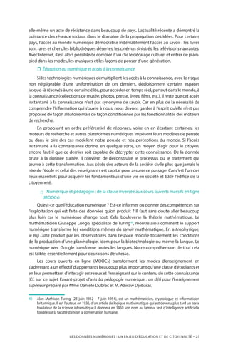 LES DONNÉES NUMÉRIQUES : UN ENJEU D’ÉDUCATION ET DE CITOYENNETÉ – 25
elle-même un acte de résistance dans beaucoup de pays. L’actualité récente a démontré la
puissance des réseaux sociaux dans le domaine de la propagation des idées. Pour certains
pays, l’accès au monde numérique démocratise indéniablement l’accès au savoir : les livres
sont rares et chers, les bibliothèques désertes, les cinémas sinistrés, les télévisions navrantes.
Avec Internet, il est alors possible de combler d’un clic le décalage culturel et entrer de plain-
pied dans les modes, les musiques et les façons de penser d’une génération.
❐❐ Éducation au numérique et accès à la connaissance
Si les technologies numériques démultiplient les accès à la connaissance, avec le risque
non négligeable d’une uniformisation de ces derniers, décloisonnent certains espaces
jusque-là réservés à une certaine élite, pour accéder en temps réel, partout dans le monde, à
la connaissance (collections de musée, photos, presse, livres, films, etc.), il reste que cet accès
instantané à la connaissance n’est pas synonyme de savoir. Car en plus de la nécessité de
comprendre l’information qui s’ouvre à nous, nous devons garder à l’esprit qu’elle n’est pas
proposée de façon aléatoire mais de façon conditionnée par les fonctionnalités des moteurs
de recherche.
En proposant un ordre préférentiel de réponses, voire en en écartant certaines, les
moteurs de recherche et autres plateformes numériques imposent leurs modèles de pensée
ou dans le pire des cas modèlent notre pensée et nos perceptions du monde. Si l’accès
instantané à la connaissance donne, en quelque sorte, un moyen d’agir pour le citoyen,
encore faut-il que ce dernier soit capable de décrypter cette connaissance. De la donnée
brute à la donnée traitée, il convient de déconstruire le processus ou le traitement qui
œuvre à cette transformation. Aux côtés des acteurs de la société civile plus que jamais le
rôle de l’école et celui des enseignants est capital pour assurer ce passage. Car c’est l’un des
lieux essentiels pour acquérir les fondamentaux d’une vie en société et bâtir l’édifice de la
citoyenneté.
 Numérique et pédagogie : de la classe inversée aux cours ouverts massifs en ligne
(MOOCs)
Qu’est-ce que l’éducation numérique ? Est-ce informer ou donner des compétences sur
l’exploitation qui est faite des données qu’on produit ? Il faut sans doute aller beaucoup
plus loin car le numérique change tout. Cela bouleverse la théorie mathématique. Le
mathématicien Giuseppe Longo, spécialiste de Turing40
, montre ainsi comment le support
numérique transforme les conditions mêmes du savoir mathématique. En astrophysique,
le Big Data produit par les observatoires dans l’espace modifie totalement les conditions
de la production d’une planétologie. Idem pour la biotechnologie ou même la langue. Le
numérique avec Google transforme toutes les langues. Notre compréhension de tout cela
est faible, essentiellement pour des raisons de vitesse.
Les cours ouverts en ligne (MOOCs) transforment les modes d’enseignement en
s’adressant à un effectif d’apprenants beaucoup plus important qu’une classe d’étudiants et
en leur permettant d’interagir entre eux et l’enseignant sur le contenu de cette connaissance
(Cf. sur ce sujet l’avant-projet d’avis La pédagogie numérique : un défi pour l’enseignement
supérieur préparé par Mme Danièle Dubrac et M. Azwaw Djebara).
40		Alan Mathison Turing, (23 juin 1912 - 7 juin 1954), est un mathématicien, cryptologue et informaticien
britannique. Il est l’auteur, en 1936, d’un article de logique mathématique qui est devenu plus tard un texte
fondateur de la science informatique.Il donnera en 1950 son nom au fameux test d’intelligence artificielle
fondée sur la faculté d’imiter la conversation humaine.
 